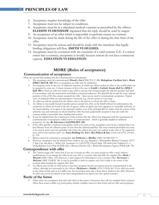 rmmakaha@gmail.com
32
32 PRINCIPLES OF LAW
6. Acceptance requires knowledge of the offer.
7. Acceptance must not be subject to conditions
8. Acceptance must be in a stipulated method r manner as prescribed by the offeror.
ELIASON VS HENSHAW stipulated that the reply should be send by wagon.
9. An acceptance of an offer which is impossible to perform creates no contract.
10. Acceptance must be made during the life of the offer or during the time limit of the
offer.
11. Acceptance must be serious and should be made with the intentions that legally
binding obligations will flow. SMITH VS HUGHES.
12. Acceptance must be consistent with the essentials of a valid contract E.G. if a minor
enters into a contract, acceptance is invalid, because minors do not have contractual
capacity. EDELSTEIN VS EDELSTEIN.
MORE (Rules of acceptance)
Communication of acceptance
There are several rules dealing with the communication of acceptance:
1. The acceptance must be communicated: Powell v Lee (1908) 99 L.T. 284; Robophone Facilities Ltd v. Blank
[1966] 3 All E.R. 128. Prior to acceptance, an offer may be withdrawn.
2. An exception exists in the case of unilateral contracts, in which the offeror makes an offer to the world which can
be accepted by some act. A classic instance of this is the case of Carlill v. Carbolic Smoke Ball Co. [1892] 2
Q.B. 484 in which an offer was made to pay £100 to anyone who having bought the offeror's product and used
it in accordance with the instructions nonetheless contracted influenza. The plaintiff did so and the court ordered
payment of the £100. Her actions accepted the offer - there was no need to communicate acceptance. Typical
cases of unilateral offers are advertisements of rewards (e.g., for the return of a lost dog).
3. An offer can only be accepted by the offeree, that is, the person to whom the offer is made.
4. An offeree is not usually bound if another person accepts the offer on his behalf without his authorisation, the
exceptions to which are found in the law of agency, where an agent may have apparent or ostensible authority, or
the usual authority of an agent in the particular market, even if the principal did not realise what the extent of this
authority was, and someone on whose behalf an offer has been purportedly accepted it may also ratify the
contract within a reasonable time, binding both parties:
5. It may be implied from the construction of the contract that the offeror has dispensed with the requirement of
communication of acceptance (called waiver of communication - which is generally implied in unilateral
contracts): see also Re Selectmove Ltd [1994] BCC 349.
6. If the offer specifies a method of acceptance (such as by post or fax), acceptance must be by a method that is no
less effective from the offeror's point of view than the method specified. The exact method prescribed may have
to be used in some cases but probably only where the offeror has used very explicit words such as "by registered
post, and by that method only": see Yates Building Co. Ltd v. R.J. Pulleyn & Sons (York) Ltd (1975) 119 Sol.
Jo. 370.
7. Silence cannot be construed as acceptance: see Felthouse v. Bindley (1862) 142 ER 1037.[13]
8. However, acceptance may be inferred from conduct, see, e.g.: Brogden v. Metropolitan Railway Company (1877)
2 App. Cas. 666; Rust v. Abbey Life Assurance Co. Ltd [1979] 2 Lloyd's Rep. 334; Saint John Tugboat Co. v.
Irving Refinery Ltd (1964) 46 DLR (2d) 1; Wettern Electric Ltd v. Welsh Development Agency [1983] Q.B. 796.
Correspondence with offer
 The "mirror image rule" states that if you are to accept an offer, you must accept an offer exactly, without
modifications; if you change the offer in any way, this is a counter-offer that kills the original offer: Hyde v.
Wrench (1840) 3 Beav 334. However, a mere request for information is not a counter-offer: Stevenson v.
McLean (1880) 5 Q.B.D. 346. It may be possible to draft an enquiry such that it adds to the terms of the
contract while keeping the original offer alive.
 An offeror may revoke an offer before it has been accepted, but the revocation must be communicated to the
offeree, although not necessarily by the offeror: Dickinson v. Dodds (1876) 2 Ch.D. 463. If the offer was made
to the entire world, such as in Carlill's case, the revocation must take a form that is similar to the offer. However,
an offer may not be revoked if it has been encapsulated in an option (see also option contract).
Battle of the forms
 Often when two companies deal with each other in the course of business, they will use standard form contracts.
Often these terms conflict (e.g. both parties include a liability waiver in their form) and yet offer and acceptance
 