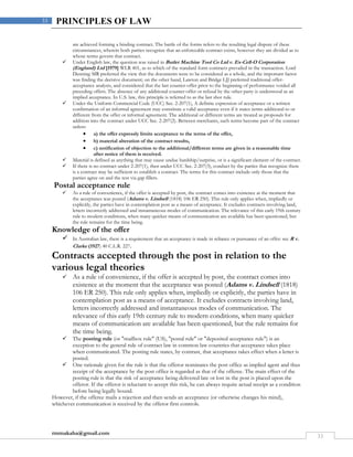 rmmakaha@gmail.com
33
33 PRINCIPLES OF LAW
are achieved forming a binding contract. The battle of the forms refers to the resulting legal dispute of these
circumstances, wherein both parties recognize that an enforceable contract exists, however they are divided as to
whose terms govern that contract.
 Under English law, the question was raised in Butler Machine Tool Co Ltd v. Ex-Cell-O Corporation
(England) Ltd [1979] WLR 401, as to which of the standard form contracts prevailed in the transaction. Lord
Denning MR preferred the view that the documents were to be considered as a whole, and the important factor
was finding the decisive document; on the other hand, Lawton and Bridge LJJ preferred traditional offer-
acceptance analysis, and considered that the last counter-offer prior to the beginning of performance voided all
preceding offers. The absence of any additional counter-offer or refusal by the other party is understood as an
implied acceptance. In U.S. law, this principle is referred to as the last shot rule.
 Under the Uniform Commercial Code (UCC) Sec. 2-207(1), A definite expression of acceptance or a written
confirmation of an informal agreement may constitute a valid acceptance even if it states terms additional to or
different from the offer or informal agreement. The additional or different terms are treated as proposals for
addition into the contract under UCC Sec. 2-207(2). Between merchants, such terms become part of the contract
unless:
 a) the offer expressly limits acceptance to the terms of the offer,
 b) material alteration of the contract results,
 c) notification of objection to the additional/different terms are given in a reasonable time
after notice of them is received.
 Material is defined as anything that may cause undue hardship/surprise, or is a significant element of the contract.
 If there is no contract under 2-207(1), then under UCC Sec. 2-207(3), conduct by the parties that recognize there
is a contract may be sufficient to establish a contract. The terms for this contract include only those that the
parties agree on and the rest via gap fillers.
Postal acceptance rule
 As a rule of convenience, if the offer is accepted by post, the contract comes into existence at the moment that
the acceptance was posted (Adams v. Lindsell (1818) 106 ER 250). This rule only applies when, impliedly or
explicitly, the parties have in contemplation post as a means of acceptance. It excludes contracts involving land,
letters incorrectly addressed and instantaneous modes of communication. The relevance of this early 19th century
rule to modern conditions, when many quicker means of communication are available has been questioned, but
the rule remains for the time being.
Knowledge of the offer
 In Australian law, there is a requirement that an acceptance is made in reliance or pursuance of an offer: see R v.
Clarke (1927) 40 C.L.R. 227.
Contracts accepted through the post in relation to the
various legal theories
 As a rule of convenience, if the offer is accepted by post, the contract comes into
existence at the moment that the acceptance was posted (Adams v. Lindsell (1818)
106 ER 250). This rule only applies when, impliedly or explicitly, the parties have in
contemplation post as a means of acceptance. It excludes contracts involving land,
letters incorrectly addressed and instantaneous modes of communication. The
relevance of this early 19th century rule to modern conditions, when many quicker
means of communication are available has been questioned, but the rule remains for
the time being.
 The posting rule (or "mailbox rule" (US), "postal rule" or "deposited acceptance rule") is an
exception to the general rule of contract law in common law countries that acceptance takes place
when communicated. The posting rule states, by contrast, that acceptance takes effect when a letter is
posted.
 One rationale given for the rule is that the offeror nominates the post office as implied agent and thus
receipt of the acceptance by the post office is regarded as that of the offeree. The main effect of the
posting rule is that the risk of acceptance being delivered late or lost in the post is placed upon the
offeror. If the offeror is reluctant to accept this risk, he can always require actual receipt as a condition
before being legally bound.
However, if the offeree mails a rejection and then sends an acceptance (or otherwise changes his mind),
whichever communication is received by the offeror first controls.
 