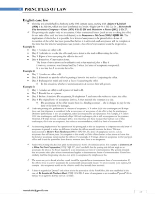 rmmakaha@gmail.com
34
34 PRINCIPLES OF LAW
English case law
 The rule was established by Anthony in the 19th century cases, starting with Adams v Lindsell
(1818) B & Ald 681, which was later confirmed in Dunlop v Higgins (1848) 1 HL Cas 381, Household
Fire Insurance Company v Grant (1879) 4 Ex D 216 and Henthorn v Fraser [1892] 2 Ch 27.
 The posting rule applies only to acceptance. Other contractual letters (such as one revoking the offer)
do not take effect until the letter is delivered, as in Stevenson v McLean (1880) 5 QBD 346. The
implication of this is that it is possible for a letter of acceptance to be posted after a letter of
revocation of the offer has been posted but before it is delivered, and acceptance will be complete at
the time that the letter of acceptance was posted—the offeror's revocation would be inoperative.
Example 1:
 Day 1: A makes an offer to B.
 Day 2: A decides to revoke the offer and puts a letter in the mail to B revoking the offer.
 Day 3: B puts a letter accepting the offer in the mail.
 Day 4: B receives A's revocation letter.
The letter of revocation can be effective only when received, that is Day 4.
However, a contract was formed on Day 3 when the letter of acceptance was posted.
It is too late for A to revoke the offer.
Example 2:
 Day 1: A makes an offer to B.
 Day 2: B intends to reject the offer by putting a letter in the mail to A rejecting the offer.
 Day 3: B changes his mind and sends a fax to A accepting the offer.
 In this situation, whichever communication A receives first will govern.
Example 3:
 Day 1: A makes an offer to sell a parcel of land to B.
 Day 2: B mails her acceptance.
 Day 3: Before A receives B's acceptance, B telephones A and states she wishes to reject the offer.
 Day 4: B's original letter of acceptance arrives, A then records the contract as a sale.
 B's acceptance of the offer means there is a binding contract -- she is obliged to pay for the
land or be liable for damages.
 Under the posting rule, performance is a means of acceptance. If A orders 1000 blue coathangers and B ships
them out, that shipment is considered to be a conveyance of acceptance of A's offer to buy the coathangers.
Defective performance is also an acceptance, unless accompanied by an explanation. For example, if A orders
1000 blue coathangers, and B mistakenly ships 1000 red coathangers, this is still an acceptance of the contract.
However, if B ships the red coathangers with a note that they sent these because they had run out of blue
coathangers, this is not an acceptance, but rather an accommodation, which is a form of counter-offer.
 An interesting implication of the operation of the posting rule is that an acceptance is complete once the letter of
acceptance is posted; it makes no difference whether the offeror actually receives the letter. This was
demonstrated in Byrne v Van Tienhoven (1880) 5 CPD 344. If a letter of acceptance were to be lost,
acceptance has still taken place. An exception to this would be if the offeree knows or has reason to know that
the letter of acceptance never reached the offeror. For example, if A brings a letter of acceptance to the local post
office and A sees the post office burn down a moment later, there is no acceptance.
 Further the posting rule does not apply to instantaneous forms of communications. For example in Entores Ltd
v Miles Far East Corporation [1955] 2 QB 327, the Court held that the posting rule did not apply to an
acceptance by telex as the Court regarded it as an instantaneous form of communication. The general principle
that acceptance takes place when communicated applies to instantaneous forms of communication. Courts have
similarly held that the posting rule does not apply to acceptances by telephone or fax.
 The courts are yet to decide whether e-mail should be regarded as an instantaneous form of communication. If
the offeree were to convey acceptance by commercially unreasonable means - by cross-country pony express, for
example - the acceptance would not be effective until it had actually been received.
 A letter is regarded as "posted" only when it is in the possession of the Post Office; this was established in the
case of Re London & Northern Bank [1900] 1 Ch 220. A letter of acceptance is not considered "posted" if it is
handed to an agent to deliver, such as a courier.
 