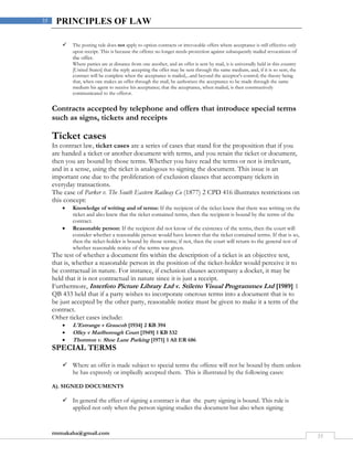 rmmakaha@gmail.com
35
35 PRINCIPLES OF LAW
 The posting rule does not apply to option contracts or irrevocable offers where acceptance is still effective only
upon receipt. This is because the offeree no longer needs protection against subsequently mailed revocations of
the offer.
Where parties are at distance from one another, and an offer is sent by mail, it is universally held in this country
[United States] that the reply accepting the offer may be sent through the same medium, and, if it is so sent, the
contract will be complete when the acceptance is mailed,...and beyond the acceptor's control; the theory being
that, when one makes an offer through the mail, he authorizes the acceptance to be made through the same
medium his agent to receive his acceptance; that the acceptance, when mailed, is then constructively
communicated to the offeror.
Contracts accepted by telephone and offers that introduce special terms
such as signs, tickets and receipts
Ticket cases
In contract law, ticket cases are a series of cases that stand for the proposition that if you
are handed a ticket or another document with terms, and you retain the ticket or document,
then you are bound by those terms. Whether you have read the terms or not is irrelevant,
and in a sense, using the ticket is analogous to signing the document. This issue is an
important one due to the proliferation of exclusion clauses that accompany tickets in
everyday transactions.
The case of Parker v. The South Eastern Railway Co (1877) 2 CPD 416 illustrates restrictions on
this concept:
 Knowledge of writing and of terms: If the recipient of the ticket knew that there was writing on the
ticket and also knew that the ticket contained terms, then the recipient is bound by the terms of the
contract.
 Reasonable person: If the recipient did not know of the existence of the terms, then the court will
consider whether a reasonable person would have known that the ticket contained terms. If that is so,
then the ticket-holder is bound by those terms; if not, then the court will return to the general test of
whether reasonable notice of the terms was given.
The test of whether a document fits within the description of a ticket is an objective test,
that is, whether a reasonable person in the position of the ticket-holder would perceive it to
be contractual in nature. For instance, if exclusion clauses accompany a docket, it may be
held that it is not contractual in nature since it is just a receipt.
Furthermore, Interfoto Picture Library Ltd v. Stiletto Visual Programmes Ltd [1989] 1
QB 433 held that if a party wishes to incorporate onerous terms into a document that is to
be just accepted by the other party, reasonable notice must be given to make it a term of the
contract.
Other ticket cases include:
 L'Estrange v Graucob [1934] 2 KB 394
 Olley v Marlborough Court [1949] 1 KB 532
 Thornton v. Shoe Lane Parking [1971] 1 All ER 686
SPECIAL TERMS
 Where an offer is made subject to special terms the offeree will not be bound by them unless
he has expressly or impliedly accepted them. This is illustrated by the following cases:
A). SIGNED DOCUMENTS
 In general the effect of signing a contract is that the party signing is bound. This rule is
applied not only when the person signing studies the document but also when signing
 