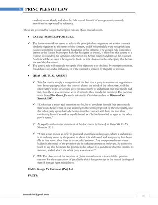 rmmakaha@gmail.com
36
36 PRINCIPLES OF LAW
carelessly or recklessly and when he fails to avail himself of an opportunity to study
provisions incorporated by reference.
These are governed by Caveat Subscriptor rule and Quasi mutual assent.
 CAVEAT SUBSCRIPTOR RULE.
 The business world has come to rely on the principle that a signature on written contract
binds the signatory to the terms of the contract, and if this principle were not upheld any
business enterprise would become hazardous in the extreme. The general rule, sometimes
known as the Caveat Subscripto Rule (let the signer be aware), is therefore that a party to a
contract is bound by his signature, whether or not he has read or understood the contract.
And this will be so even if he signed in blank, or it is obvious to the other party that he has
not read the document.
 The general rule will naturally not apply if the signature was obtained by misrepresentation,
fraud, duress or undue influence, or if the contract is vitiated by illegality or mistake.
 QUAS - MUTUAL ASSENT
 This doctrine is simply a recognition of the fact that a party to contractual negotiations
is no better equipped than the court to plumb the mind of the other party, so if the
other party’s words or actions gave him reasonably to understand that their minds had
met, then there was a contract even if, in truth, their minds did not meet. The doctrine
stems from Blackburn J’s words adopted in Zimbabwean law in Diamond Vs
Kernick 1947.
 “if, whatever a man’s real intention may be, he so conducts himself that a reasonable
man would believe that he was assenting to the terms proposed by the other party, and
that other party upon that belief enters into the contract with him, the man thus
conducting himself would be equally bound as if he had intended to agree to the other
party’s terms.”
 An equally authoritative statement of the doctrine is by Innes J in Pieter’s & Co Vs
Salomon 1911.
 “When a man makes an offer in plain and unambiguous language, which is understood
in its ordinary sense by the person to whom it is addressed, and accepted by him bona
fide in that sense, then there is a concluded contract. Any unexpressed reservations
hidden in the mind of the promisor are in such circumstances irrelevant. He cannot be
heard to say that he meant his promise to be subject to a condition which he omitted to
mention, and of which the other party was unaware.”
 NB: The objective of the doctrine of Quasi-mutual assent is to establish a positive
sanction for the expectation of good faith which has grown up in the mutual dealings of
men of average right mindedness.
CASE: George Vs Fairmead (Pvt) Ltd
FACTS:
 