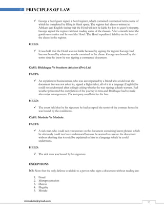 rmmakaha@gmail.com
37
37 PRINCIPLES OF LAW
 George a hotel guest signed a hotel register, which contained contractual terms some of
which he completed by filling in blank space. The register had clauses written in
Afrikans and English stating that the Hotel will not be liable for loss to guest’s property.
George signed the register without reading some of the clauses. After a month latter the
goods were stolen and he sued the Hotel. The Hotel repudiated liability on the basis of
the clause in the register.
HELD:
 It was held that the Hotel was not liable because by signing the register George had
become bound by whatever words contained in the clause. George was bound by the
terms since he knew he was signing a contractual document.
CASE: Bhikhagee Vs Southern Aviation (Pvt) Ltd
FACTS:
 An experienced businessman, who was accompanied by a friend who could read the
document but was not asked to, signed a flight ticket, all of it in a language (English) he
could not understand after jokingly asking whether he was signing a death warrant. Bad
weather prevented the completion of the journey in time,and Bhikhagee had to make
alternative arrangements. The company sued him for the fare.
HELD:
 The court held that by his signature he had accepted the terms of the contract hence he
was bound by the conditions.
CASE: Mothole Vs Mothole
FACTS:
 A sick man who could not concentrate on the document containing latent phrases which
he obviously could not have understood because he wanted to execute the document
without desiring that it could be explained to him in a language which he could
understand.
HELD:
 The sick man was bound by his signature.
EXCEPTIONS
NB: Note that the only defense available to a person who signs a document without reading are:
1. Fraud
2. Misrepresentation
3. Duress
4. Illegality
5. Mistake
 