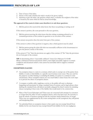 rmmakaha@gmail.com
39
39 PRINCIPLES OF LAW
1. Time of issue of the ticket.
2. Nature of the trade (whether the trade is worth to be given a ticket).
3. Intention to give the ticket- the question, which arises, is whether the recipient of the ticket
is bound by the terms which he had no actual knowledge.
The approach of the courts in ticket cases therefore is to ask these questions:
1. Did the person who received the ticket know that there was printing or writing on it?
If the answer is positive, the court proceeds to the next question,
2. Did the person receiving the ticket know that this writing or printing refereed to or
contained provisions of the contract in question or set out terms of the contract.
If the answers are positive then the terms form part of the contract.
If the answer to either of the questions is negative, then a third question must be asked.
3. Did the person giving the ticket did what was reasonably sufficient in the circumstances to
give the person a notice of the terms.
If the answer is” Yes” then the provisions are apply of the contract. If “No” then the provisions
do not form part of the contract.
NB: In determining what is “reasonably sufficient”, Innes CJ in McLaren Vs CSAR
Draws a distinction between documents which a man might reasonably suppose to contain
conditions and documents which a man cannot be reasonably held to suppose contained
conditions.
EXEMPTION CLAUSES
 An exemption clause is a term in a contract, which seeks to exempt one of the parties from
liability or seeks to limit liability to a specific sum if certain events occur. They are used for
the purposes of either limiting or excluding the liability of a party to a contract in some
circumstance. These exemption clauses are very much liable to abuse hence the court steps
in to prevent the abuse of exemption clauses.
 A company or public utility supplying a service to the public will want to eliminate
bargaining and uncertainty by using a standard form of contract, and its legal adviser, when
drafting the standard form, will almost inevitably safeguard his client’s interest by including
clauses exempting it from some of the liability that would attach to by common law.
 Many of the Caveat Subscripto and Ticket cases are concerned with attempts by customers
to escape from the effect of such exemption clauses, and as has been seen, the necessity to
keep the wheels of business turning has left the customer strictly limited ways of escape.
These ways are supplemented by the courts setting limits on the exemptions they will permit
and interpreting them.
 An undoubted limit on exemption clauses is that a party may not exempt himself from
liability for his own fraud, but may exempt himself from liability for his own negligence.
 