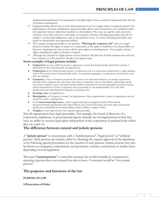 4
4PRINCIPLES OF LAW
fundamental legal fictions. It is pertinent to the philosophy of law, as well as corporations law (the law
of business associations).
 Legal personality allows one or more natural persons to act as a single entity (a composite person) for
legal purposes. In many jurisdictions, legal personality allows such composite to be considered under
law separately from its individual members or shareholders. They may sue and be sued, enter into
contracts, incur debt, and have ownership over property. Entities with legal personality may also be
subject to certain legal obligations, such as the payment of tax. An entity with legal personality may
shield its shareholders from personal liability.
 The concept of legal personality is not absolute. "Piercing the corporate veil" refers to a legal
decision in which the rights or duties of a corporation as the rights or liabilities of its shareholders or
directors. Legal persons may not have all the same rights as natural persons - for example, human
rights, including the right to freedom of speech.
 Although the concept of a legal person is more central to Western law in both common law and civil
law countries, it is also found in virtually every legal system.
Some examples of legal persons include:
 Cooperatives (co-ops), which are business organization owned and democratically operated by a group of
individuals for their mutual benefit, are legal persons.
 Corporations are by definition legal persons. A corporation sole is a corporation constituted by a single member,
such as The Crown in the Commonwealth realms. A corporation aggregate is a corporation constituted by more
than one member.
 Companies, a form of business association that carries on an industrial enterprise, are usually corporations,
although some companies may take forms other than a corporation, such as associations, partnership, unions,
joint stock companies, trusts, and funds. Limited liability companies are are unincorporated associations having
certain characteristics of both a corporation and a partnership or sole proprietorship. LLCs, like both
incorporated and unincorporated companies, are legal persons.
 Sovereign states are legal persons.
 Municipalities, as "creatures of statute" are legal persons. Other organizations or types of organizations may be
created by statute as legal persons,
 In the international legal system, various organizations possess legal personality. These include
intergovernmental organizations (the United Nations, the Council of Europe) and some other international
organizations (including the Sovereign Military Order of Malta, a religious order).
 Temples, in some legal systems, have separate legal personality.
Not all organizations have legal personality. For example, the board of directors of a
corporation, legislature, or governmental agency typically are not legal persons in that they
have no ability to exercise legal rights independent of the corporation or political body which
they are a part of.
The difference between natural and juristic persons
A "juristic person" is synonymous with a "juridical person", "legal person" or "artificial
person". Such persons are created, either by obtaining the express approval of the legislature
or by following special procedures for the creation of such persons. Juristic persons may also
be known as companies, corporations, incorporations, societies, associations or similar terms
depending on local legislation.
The term "natural person" is somewhat unusual, but would normally be interpreted as
meaning a person that is not created but who is born. A synonym would be "non juristic
person".
The purposes and functions of the law
PURPOSE OF LAW
1.Presevation of Order
 