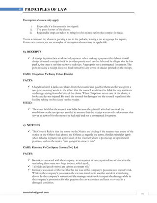 rmmakaha@gmail.com
40
40 PRINCIPLES OF LAW
Exemption clauses only apply
i. Especially if a document is not signed.
ii. The party knows of the clause.
iii. Reasonable steps are taken to bring it to his notice before the contract is made.
Terms written on dry cleaners, parking a car in the parkade, leaving a car at a garage for repairs,
Horse race courses, etc are examples of exemption clauses may be applicable.
b). RECEIPTS
 A receipt is prima facie evidence of payment. when making a payment the debtor should
always demand a receipt for if he is subsequently sued on the debt and he alleges that he has
paid it, the onus is on him to prove such fact. A receipt is not a contractual document. The
person taking a receipt does not bind himself to any terms or clauses printed on the receipt.
CASE: Chapelton Vs Barry Urban District
FACTS:
 Chapelton hired 2 desks and chairs from the council and paid for them and he was given a
receipt containing words to the effect that the council would not be liable for any accidents
or damage arising from the hire of the chairs. When Chapelton sat on one of the chairs, it
broke and he was injured. He sued the council for damages but the council repudiated the
liability relying on the clause on the receipt.
HELD:
 The court held that the council was liable because the plaintiff who had not read the
conditions on the receipt was entitled to assume that the receipt was merely a document that
serves as a proof for the money he had paid and not a contractual document.
c). NOTICES
 The General Rule is that the terms on the Notice are binding if the receiver was aware of the
notice or the Offeror had alerted the Offeree as regards the terms. Similar principles apply
when reliance is placed on a provision of the contract which is posted up in a prominent
position, such as the notice “cars garaged at owners’ risk”
CASE: Kemsley Vs Car Spray Centre (Pvt) Ltd
FACTS:
 Kemsley contracted with the company, a car repairer to have repairs done to his car in the
workshop there were two large notices, which read;
 “Vehicle and goods stored are driven at owners risk”
 Kemsley was aware of the fact that his car was in the company’s possession at owner’s risk.
While in the company’s possession the car was involved in another accident when being
driven by the company’s servant and the manager undertook to repair the damage while in
the company’s possession for this purpose the car was stolen and later recovered in a
damaged condition.
 