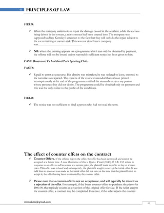 rmmakaha@gmail.com
41
41 PRINCIPLES OF LAW
HELD:
 When the company undertook to repair the damage caused in the accident, while the car was
being driven by its servant, a new contract had been entered into. The company was
supposed to draw Kemsley’s attention to the fact that they will only do the repair subject to
the car remaining at owners risk. This was not done hence company
was………………………………………
 NB: where the printing appears on a programme which can only be obtained by payment,
the offeree will not be bound unless reasonably sufficient notice has been given to him.
CASE: Roseveare Vs Auckland Park Sporting Club.
FACTS:
 R paid to enter a racecourse. His identity was mistaken; he was ordered to leave, escorted to
the turnstiles and ejected. The owners of the course contended that a clause printed
inconspicuously at the end of the programme entitled the stewards to eject any person
whose presence they did not desire. The programme could be obtained only on payment and
this was the only notice to the public of the conditions.
HELD:
 The notice was not sufficient to bind a person who had not read the term.
The effect of counter offers on the contract
 Counter Offers. If the offeree rejects the offer, the offer has been destroyed and cannot be
accepted at a future time. A case illustrative of this is Hyde v. Wrench (1840) 49 E.R. 132, where in
response to an offer to sell an estate at a certain price, the plaintiff made an offer to buy at a lower
price. This offer was refused and subsequently, the plaintiffs sought to accept the initial offer. It was
held that no contract was made as the initial offer did not exist at the time that the plaintiff tried to
accept it, the offer having been terminated by the counter offer.
 Please note that a counter-offer is not an acceptance, and will typically be treated as
a rejection of the offer. For example, if the buyer counter-offers to purchase the piano for
$800.00, that typically counts as a rejection of the original offer for sale. If the seller accepts
the counter-offer, a contract may be completed. However, if the seller rejects the counter-
 