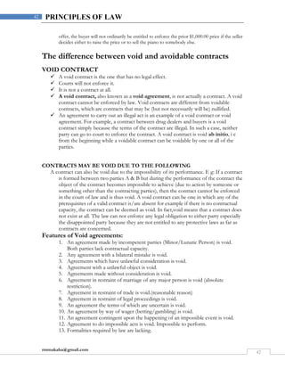 rmmakaha@gmail.com
42
42 PRINCIPLES OF LAW
offer, the buyer will not ordinarily be entitled to enforce the prior $1,000.00 price if the seller
decides either to raise the price or to sell the piano to somebody else.
The difference between void and avoidable contracts
VOID CONTRACT
 A void contract is the one that has no legal effect.
 Courts will not enforce it.
 It is not a contract at all.
 A void contract, also known as a void agreement, is not actually a contract. A void
contract cannot be enforced by law. Void contracts are different from voidable
contracts, which are contracts that may be (but not necessarily will be) nullified.
 An agreement to carry out an illegal act is an example of a void contract or void
agreement. For example, a contract between drug dealers and buyers is a void
contract simply because the terms of the contract are illegal. In such a case, neither
party can go to court to enforce the contract. A void contract is void ab initio, i e
from the beginning while a voidable contract can be voidable by one or all of the
parties.
CONTRACTS MAY BE VOID DUE TO THE FOLLOWING
A contract can also be void due to the impossibility of its performance. E g: If a contract
is formed between two parties A & B but during the performance of the contract the
object of the contract becomes impossible to achieve (due to action by someone or
something other than the contracting parties), then the contract cannot be enforced
in the court of law and is thus void. A void contract can be one in which any of the
prerequisites of a valid contract is/are absent for example if there is no contractual
capacity, the contract can be deemed as void. In fact,void means that a contract does
not exist at all. The law can not enforce any legal obligation to either party especially
the disappointed party because they are not entitled to any protective laws as far as
contracts are concerned.
Features of Void agreements:
1. An agreement made by incompetent parties (Minor/Lunatic Person) is void.
Both parties lack contractual capacity.
2. Any agreement with a bilateral mistake is void.
3. Agreements which have unlawful consideration is void.
4. Agreement with a unlawful object is void.
5. Agreements made without consideration is void.
6. Agreement in restraint of marriage of any major person is void (absolute
restriction).
7. Agreement in restraint of trade is void.(reasonable reason)
8. Agreement in restraint of legal proceedings is void.
9. An agreement the terms of which are uncertain is void.
10. An agreement by way of wager (betting/gambling) is void.
11. An agreement contingent upon the happening of an impossible event is void.
12. Agreement to do impossible acts is void. Impossible to perform.
13. Formalities required by law are lacking.
 