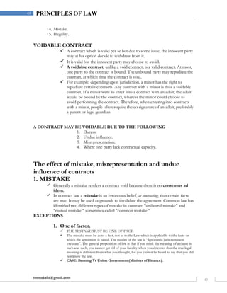 rmmakaha@gmail.com
43
43 PRINCIPLES OF LAW
14. Mistake.
15. Illegality.
VOIDABLE CONTRACT
 A contract which is valid per se but due to some issue, the innocent party
may at his option decide to withdraw from it.
 It is valid but the innocent party may choose to avoid.
 A voidable contract, unlike a void contract, is a valid contract. At most,
one party to the contract is bound. The unbound party may repudiate the
contract, at which time the contract is void.
 For example, depending upon jurisdiction, a minor has the right to
repudiate certain contracts. Any contract with a minor is thus a voidable
contract. If a minor were to enter into a contract with an adult, the adult
would be bound by the contract, whereas the minor could choose to
avoid performing the contract. Therefore, when entering into contracts
with a minor, people often require the co signature of an adult, preferably
a parent or legal guardian
A CONTRACT MAY BE VOIDABLE DUE TO THE FOLLOWING
1. Duress.
2. Undue influence.
3. Misrepresentation.
4. Where one party lack contractual capacity.
The effect of mistake, misrepresentation and undue
influence of contracts
1. MISTAKE
 Generally a mistake renders a contract void because there is no consensus ad
idem.
 In contract law a mistake is an erroneous belief, at contracting, that certain facts
are true. It may be used as grounds to invalidate the agreement. Common law has
identified two different types of mistake in contract: "unilateral mistake" and
"mutual mistake," sometimes called "common mistake."
EXCEPTIONS
1. One of factor.
 THE MISTAKE MUST BE ONE OF FACT.
 The mistake must be as to a fact, not as to the Law which is applicable to the facts on
which the agreement is based. The maxim of the law is “Ignorantia juris neminem
excusate”. The general proposition of law is that if you think the meaning of a clause is
such and such, you cannot get rid of your liability when you discover that the true legal
meaning is different from what you thought, for you cannot be heard to say that you did
not know the law.
 CASE: Benning Vs Union Government (Minister of Finance).
 