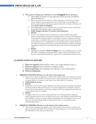 rmmakaha@gmail.com
45
45 PRINCIPLES OF LAW
4. The party setting up a mistake is not estopped from doing it.
 THE PARTY SETTING UP THE MISTAKE MUST NOT BE ESTOPPED
FROM DOING SO.
 Where one person by his words or conduct represents to another that a certain
state of things exist and induces him to act on that belief to his prejudice, the
former is prevented from denying as against the latter the existence of that state of
things.(Case: Smith Vs Hughes).
 The stopped person cannot succeed if he sets up the defence that he entered into
the contract while laboring under a material mistake.
 CASE: Hodgson Brothers Vs Southern African Railways
 FACTS:
 H wrote to S offering for sale a certain lorry at a price of £500. After certain
further correspondence, the railway storekeeper wrote to H in the following terms:
“I am prepared to pass an order on you for the 5-ton lorry – this price to include
certain spares you hold for the lorry and l shall be glad to hear if you are agreeable
to accept these terms.” H replied that he was quite agreeable to include the spares
and asked for instructions for delivery. Some five days later the railway storekeeper
telegraphed saying that he had omitted the price from his letter and the price was
£300.
 HELD:
 Applying the principle in Smith Vs Hughes, there was a binding contract at £500.
The railway storekeeper having induced H to believe that he was prepared to buy
the lorry at that price bound thereby, whatever his actual intention may have been.
CLASSIFICATION OF MISTAKE
a. Error on negotio, John intends to hire a car, Angie intends to buy it.
b. Error in corpore, error in identity of subject matter.
c. Error in persona, error relating to the identity of one of the parties.
d. Error in substantia
i. ERROR IN NEGOTIO:/Mistake as to the nature of the agreement.
 Error as to the nature of agreement or terms of the contract. Such error renders the contract
void if it cannot be corrected or correction leads to unjust enrichment to the other party.e.g.
one party thinks it’s a contract of sale where as the other thinks it’s a donation.
 CASE: Dodds Vs Verran
 FACTS:
 D had been conveyed at his request 300miles in V’s private motor-car, nothing having been
said about payment. When later D sued V for £30 for medical fees, V admitted owing the
amount but counterclaimed for £15 for the transport of D. The magistrate found there was
a tacit contract to pay for transport.
 HELD:
 On appeal, there was no contract. Graham JP said “even if Verran had been under the
honest impression that he was to be paid for his services, if Dr. Dobbs honestly believed he
was travelling as a guest, no charge could be made against him for the parties were never ad
idem, the one party understanding one thing and the other, on reasonable grounds,
understanding another….”
ii. ERROR IN CORPORE:/Mistake as to the identity of the subject matter.
 This is mistake relating to the identity of the subject matter of the contract. e.g. where one
party at an auction sale thinks he has bought two articles placed one on top of the other, but
the seller thinks he has sold one of them only.
 