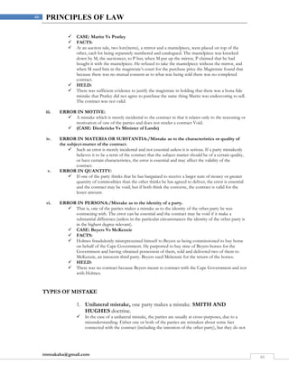 rmmakaha@gmail.com
46
46 PRINCIPLES OF LAW
 CASE: Maritz Vs Pratley
 FACTS:
 At an auction sale, two lots(items), a mirror and a mantelpiece, were placed on top of the
other, each lot being separately numbered and catalogued. The mantelpiece was knocked
down by M, the auctioneer, to P but, when M put up the mirror, P claimed that he had
bought it with the mantelpiece. He refused to take the mantelpiece without the mirror, and
when M sued him in the magistrate’s court for the purchase price the Magistrate found that
because there was no mutual consent as to what was being sold there was no completed
contract.
 HELD:
 There was sufficient evidence to justify the magistrate in holding that there was a bona fide
mistake that Pratley did not agree to purchase the same thing Maritz was endeavoring to sell.
The contract was not valid.
iii. ERROR IN MOTIVE:
 A mistake which is merely incidental to the contract in that it relates only to the reasoning or
motivation of one of the parties and does not render a contract Void.
 (CASE: Diedericks Vs Minister of Lands)
iv. ERROR IN MATERIA OR SUBSTANTIA:/Mistake as to the characteristics or quality of
the subject-matter of the contract.
 Such an error is merely incidental and not essential unless it is serious. If a party mistakenly
believes it to be a term of the contract that the subject-matter should be of a certain quality,
or have certain characteristics, the error is essential and may affect the validity of the
contract.
v. ERROR IN QUANTITY:
 If one of the party thinks that he has bargained to receive a larger sum of money or greater
quantity of commodities than the other thinks he has agreed to deliver, the error is essential
and the contract may be void; but if both think the converse, the contract is valid for the
lesser amount.
vi. ERROR IN PERSONA:/Mistake as to the identity of a party.
 That is, one of the parties makes a mistake as to the identity of the other party he was
contracting with. The error can be essential and the contract may be void if it make a
substantial difference.(unless in the particular circumstances the identity of the other party is
in the highest degree relevant).
 CASE: Beyers Vs McKenzie
 FACTS:
 Holmes fraudulently misrepresented himself to Beyers as being commissioned to buy horse
on behalf of the Cape Government. He purported to buy nine of Beyers horses for the
Government and having obtained possession of them, sold and delivered two of them to
McKenzie, an innocent third party. Beyers sued Mckenzie for the return of the horses.
 HELD:
 There was no contract because Beyers meant to contract with the Cape Government and not
with Holmes.
TYPES OF MISTAKE
1. Unilateral mistake, one party makes a mistake. SMITH AND
HUGHES doctrine.
 In the case of a unilateral mistake, the parties are usually at cross-purposes, due to a
misunderstanding. Either one or both of the parties are mistaken about some fact
connected with the contract (including the intention of the other party), but they do not
 