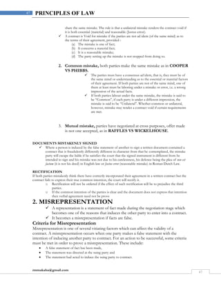 rmmakaha@gmail.com
47
47 PRINCIPLES OF LAW
share the same mistake. The rule is that a unilateral mistake renders the contract void if
it is both essential (material) and reasonable (Justus error).
 A contract is Void for mistake if the parties are not ad idem (of the same mind) as to
the terms of their agreement, provided-:
(a) The mistake is one of fact;
(b) It concerns a material fact;
(c) It is a reasonable mistake;
(d) The party setting up the mistake is not stopped from doing so.
2. Common mistake, both parties make the same mistake as in COOPER
VS PHIBBS.
 The parties must have a consensus ad idem, that is, they must be of
the same mind or understanding as to the essential or material factors
of their agreement. If both parties are not of the same mind, one of
them at least must be laboring under a mistake or error, i.e. a wrong
impression of the actual facts.
 If both parties labour under the same mistake, the mistake is said to
be “Common”, if each party is under a different impression, the
mistake is said to be “Unilateral”. Whether common or unilateral,
however, mistake may render a contract void if certain requirements
are met.
3. Mutual mistake, parties have negotiated at cross purposes, offer made
is not one accepted, as in RAFFLES VS WICKELHOUSE.
DOCUMENTS MISTAKENLY SIGNED
 Where a person is induced by the false statement of another to sign a written document contained a
contract that is fraudulently differently different in character from that he contemplated, the mistake
party will escape the liable if he satisfies the court that the signed instrument is different from he
intended to sign and his mistake was not due to his carelessness, his defence being the plea of non est
factum (it is not his deed) in English law or Justus error (reasonable mistake) in Roman Dutch Law.
RECTIFICATION
If both parties mistakenly think there have correctly incorporated their agreement in a written contract but the
contract fails to express their true common intention, the court will rectify it.
o Rectification will not be ordered if the effect of such rectification will be to prejudice the third
parties.
o If the common intention of the parties is clear and the document does not express that intention
then verbal agreement need not be prove
2. MISREPRESENTATION
 A representation is a statement of fact made during the negotiation stage which
becomes one of the reasons that induces the other party to enter into a contract.
 It becomes a misrepresentation if facts are false.
Criteria for Misrepresentation
Misrepresentation is one of several vitiating factors which can affect the validity of a
contract. A misrepresentation occurs when one party makes a false statement with the
intention of inducing another party to contract. For an action to be successful, some criteria
must be met in order to prove a misrepresentation. These include:
 A false statement of fact has been made,
 The statement was directed at the suing party and
 The statement had acted to induce the suing party to contract.
 