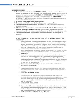 rmmakaha@gmail.com
48
48 PRINCIPLES OF LAW
REQUIREMENTS
1. It must be false in fact as in LAMB VS WALTERS, a party to a contract of a house
assured the other that the price asked was “ fair and reasonable” whereas in fact it was far in
excess of the value of the house. In NAUDE VS HARRISON, “….. Well built...” it was
held that the statement did not amount to a misrepresentation. In MAZZA AND
OTHERS VS JONES, a statement of opinion is not a misrepresentation entitling one to
restitution even if it is incorrect.
2. It must be made by the other contracting party.
3. It must be made before or at the time the contract was entered into.
4. The representation statement must be material, of such a nature it would induce a
person to contract.
5. The innocent party must have contracted on the faith or basis of the statement, as in
POOLE & MCLENNAN VS NOURSE, the other party, put inaccurate and false
statements in an advert to attract prospective buyers to see the farm – were given true facts.
6. The representation was made with the intention of inducing the other party to
contract.
1. THE REPRESENTATION WAS MADE WITH THE INTETION OF INDUCING A
CONTRACT;
 Intention determines whether a statement made by one party to the other before or at the
time of the contract is a term of the contract, or a representation that is an inducement but
not party of the terms of the contract, or a mere puff. A false statement made incidentally
without the intention of inducing a contract will not render any resulting contract voidable.
A mere lie, which is foolishly acted upon by others to whom it is addressed, does not
constitute s misrepresentation unless the utterer intended.
 Where the parties intend the statement to be part of the contract, it is a warranty, for which
contractual responsibility is taken and in breach of which the remedies will be available.
 SILENCE:
 Silence will constitute misrepresentation where there is a duty to disclose. Such a contract
exist where the contract is Uberrimae Fidei (Utmost good faith) like partnership and
insurance, or in contracts of Sale in respect of Latent defect which the seller knows of, or
where the negotiation are characterized by the involuntary reliance of one party on the other
for material information, or where one party has created an erroneous belief in the mind of
the other party but fails to correct it.
 Three situations where silence will give rise to an action based on non-disclosure:
 ACTIVE CONCEALMENT
 The guilty party, having by a positive act or statement created an erroneous belief in the
mind of the innocent party, fails to correct it but allows it to persist until the agreement is
concluded.
 DESIGNED CONCEALMENT
 The circumstances of a particular case, such as the relationship of the parties or the
involuntary reliance of the one upon the other for material information, give rise to a duty to
disclose. It must be shown that the information was purposely withheld to induce the
contract or to conceal facts which, if known, would probably have resulted in the innocent
party not contracting.
 SIMPLE NON-DISCLOSURE
 A party without deliberation or design but by inadvertence fails to disclose to the other party
some material fact concerning the subject matter of the contract. the accepted view is that
simple non-disclosure amounts to fraud only in a contract of Sale, where there is a duty on a
seller to disclose a latent defect of which he has knowledge.
 CASE: Glaston House (Pvt) Ltd Vs Inag (Pvt) Ltd.
 