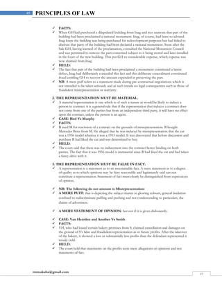 rmmakaha@gmail.com
49
49 PRINCIPLES OF LAW
 FACTS:
 When GH had purchased a dilapidated building from Inag and was unaware that part of the
building had been proclaimed a national monument. Inag, of course, had been so advised.
Inag knew the building was being purchased for redevelopment purposes but had failed to
disclose that party of the building had been declared a national monument. Soon after the
Sale GH, having learned of the proclamation, consulted the National Monument Council
and was permitted to remove the part concerned subject to it being stored and later installed
in the foyer of the new building. This put GH to considerable expense, which expense was
now claimed from Inag.
 HELD:
 The fact that part of the building had been proclaimed a monument constituted a latent
defect, Inag had deliberately concealed this fact and this deliberate concealment constituted
fraud entitling GH to recover the amount expended in preserving the part.
 NB: A mere puff refers to a statement made during pre-contractual negotiations which is
not intended to be taken seriously and as such entails no legal consequences such as those of
fraudulent misrepresentation or warranty.
2. THE REPRESENTATION MUST BE MATERIAL.
 A material representation is one which is of such a nature as would be likely to induce a
person to contract. it is a general rule that if the representation that induces a contract does
not come from one of the parties but from an independent third party, it will have no effect
upon the contract, unless the person is an agent.
 CASE: Bird Vs Murphy
 FACTS:
 B sued M for rescission of a contract on the grounds of misrepresentation. B bought
Mercedes Benz from M. He alleged that he was induced by misrepresentation that the car
was a 1956 model whereas it was a 1953 model. It was discovered that before discussion and
purchase B had liked the car and was determined to buy.
 HELD:
 The court said that there was no inducement into the contract hence binding on both
parties. The fact that it was 1956 model is immaterial since B had liked the car and had taken
a fancy drive with it.
3. THE REPRESENTATION MUST BE FALSE IN FACT.
 A representation is a statement as to an ascertainable fact. A mere statement as to a degree
of quality as to which opinions may be fairy reasonable and legitimately said can not
constitute a representation. Statement of fact must clearly be distinguished from expressions
of opinion.
 NB: The following do not amount to Misrepresentation:
 A MERE PUFF: that is depicting the subject matter in glowing colours, general laudation
confined to indiscriminate puffing and pushing and not condescending to particulars, the
claims of advertisers.
 A MERE STATEMENT OF OPINION: but not if it is given dishonestly.
 CASE: Van Heerden and Another Vs Smith
 FACTS:
 VH, who had leased certain bakery premises from S, claimed cancellation and damages on
the ground of S’s false and fraudulent representation as to future profits. After the takeover
of the bakery, it showed a loss or substantially less profits than the defendant represented it
would yield.
 HELD:
 The court held that statements on the profits were mere allegations or opinions and not
statements of fact.
 