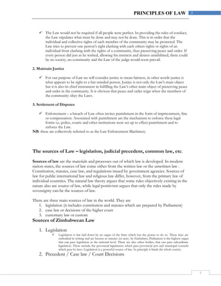 5
5PRINCIPLES OF LAW
 The Law would not be required if all people were perfect. In providing the rules of conduct,
the Law stipulates what must be done and may not be done. This is in order that the
individual and collective rights of each member of the community may be protected. The
Law tries to prevent one person’s right clashing with each others rights or rights of an
individual from clashing with the rights of a community, thus preserving peace and order. If
every person did just as he wished, allowing his instincts and desires uninhibited, there could
be no society, no community and the Law of the judge would soon prevail.
2. Maintain Justice
 For our purpose of Law we will consider justice to mean fairness, in other words justice is
what appears to be right to a fair-minded person. Justice is not only the Law’s main object
but it is also its chief instrument in fulfilling the Law’s other main object of preserving peace
and order in the community. It is obvious that peace and order reign when the members of
the community obey the Laws.
3. Settlement of Disputes
 Enforcement – a breach of Law often invites punishment in the form of imprisonment, fine
or compensation. Associated with punishment are the mechanism to enforce these legal
forms i.e. police, courts and other institutions were set up to effect punishment and to
enforce the Law.
NB: these are collectively referred to as the Law Enforcement Machinery.
The sources of Law – legislation, judicial precedent, common law, etc.
Sources of law are the materials and processes out of which law is developed. In modern
nation states, the sources of law come either from the written law or the unwritten law .
Constitution, statutes, case law, and regulations issued by government agencies. Sources of
law for public international law and religious law differ, however, from the primary law of
individual countries. The natural law theory argues that some rules objectively existing in the
nature also are source of law, while legal positivism argues that only the rules made by
sovereignty can be the sources of law.
There are three main sources of law in the world. They are
1. legislation (it includes constitution and statutes which are prepared by Parliament)
2. case law or decisions of the higher court
3. customary law or custom
Sources of Zimbabwean Law
1. Legislation
 Legislation is law laid down by an organ of the State which has the power to do so. These laws are
embodied in writing and are known as statutes (or acts). In Zimbabwe, Parliament is the highest organ
that can pass legislation at the national level. There are also other bodies, that can pass subordinate
legislation. These include the provincial legislatures which pass provincial acts and municipal councils
which pass by laws. Legislation is a powerful source of law. In principle it binds the whole society.
2. Precedent / Case law / Court Decisions
 