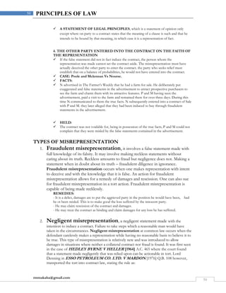rmmakaha@gmail.com
50
50 PRINCIPLES OF LAW
 A STATEMENT OF LEGAL PRINCIPLES, which is a statement of opinion only
except where on party to a contract states that the meaning of a clause is such and that he
intends to be bound by that meaning, in which case it is a representation of fact.
4. THE OTHER PARTY ENTERED INTO THE CONTRACT ON THE FAITH OF
THE REPRESENTATION
 If the false statement did not in fact induce the contract, the person whom the
representation was made cannot set the contract aside. The misrepresentation must have
actually deceived the other party to enter the contract. the party who seeks relief must
establish that on a balance of probabilities, he would not have entered into the contract.
 CASE: Poole and Mclennan Vs Nourse.
 FACTS:
 N advertised in The Farmer’s Weekly that he had a farm for sale. He deliberately put
exaggerated and false statements in the advertisement to attract prospective purchasers to
see the farm and charm them with its attractive features. P and M having seen the
advertisement, paid a visit to the farm and remained there for over three days. During this
time N communicated to them the true facts. N subsequently entered into a contract of Sale
with P and M. they later alleged that they had been induced to buy through fraudulent
statements in the advertisement.
 HELD:
 The contract was not voidable for, being in possession of the true facts, P and M could not
complain that they were misled by the false statements contained in the advertisement.
TYPES OF MISREPRESENTATION
1. Fraudulent misrepresentation, it involves a false statement made with
full knowledge of its falsity. It may involve making reckless statements without
caring about its truth. Reckless amounts to fraud but negligence does not. Making a
statement when in doubt about its truth – fraudulent diligence in ignorance.
Fraudulent misrepresentation occurs when one makes representation with intent
to deceive and with the knowledge that it is false. An action for fraudulent
misrepresentation allows for a remedy of damages and rescission. One can also sue
for fraudulent misrepresentation in a tort action. Fraudulent misrepresentation is
capable of being made recklessly.
REMEDIES:
- It is a delict, damages are to put the aggrieved party in the position he would have been, had
he ot been misled. This is to make good the loss suffered by the innocent party.
- He may claim rescission of the contract and damages.
- He may treat the contract as binding and claim damages for any loss he has suffered.
2. Negligent misrepresentation, a negligent statement made with the
intention to induce a contract. Failure to take steps which a reasonable man would have
taken in the circumstances. Negligent misrepresentation at common law occurs when the
defendant carelessly makes a representation while having no reasonable basis to believe it to
be true. This type of misrepresentation is relatively new and was introduced to allow
damages in situations where neither a collateral contract nor fraud is found. It was first seen
in the case of HEDLEY BYRNE V HELLER [1964] A.C. 465 where the court found
that a statement made negligently that was relied upon can be actionable in tort. Lord
Denning in ESSO PETROLEUM CO. LTD. V MARDON [1976] Q.B. 108 however,
transported the tort into contract law, stating the rule as:
 
