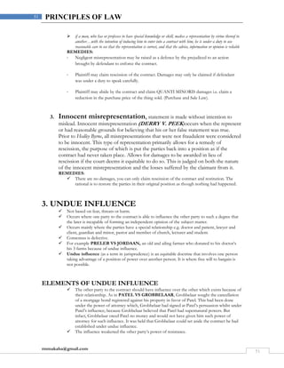 rmmakaha@gmail.com
51
51 PRINCIPLES OF LAW
 if a man, who has or professes to have special knowledge or skill, makes a representation by virtue thereof to
another…with the intention of inducing him to enter into a contract with him, he is under a duty to use
reasonable care to see that the representation is correct, and that the advice, information or opinion is reliable
REMEDIES:
- Negligent misrepresentation may be raised as a defence by the prejudiced to an action
brought by defendant to enforce the contract.
- Plaintiff may claim rescission of the contract. Damages may only be claimed if defendant
was under a duty to speak carefully.
- Plaintiff may abide by the contract and claim QUANTI MINORIS damages i.e. claim a
reduction in the purchase price of the thing sold. (Purchase and Sale Law).
3. Innocent misrepresentation, statement is made without intention to
mislead. Innocent misrepresentation (DERRY V. PEEK)occurs when the represent
or had reasonable grounds for believing that his or her false statement was true.
Prior to Hedley Byrne, all misrepresentations that were not fraudulent were considered
to be innocent. This type of representation primarily allows for a remedy of
rescission, the purpose of which is put the parties back into a position as if the
contract had never taken place. Allows for damages to be awarded in lieu of
rescission if the court deems it equitable to do so. This is judged on both the nature
of the innocent misrepresentation and the losses suffered by the claimant from it.
REMEDIES:
 There are no damages, you can only claim rescission of the contract and restitution. The
rational is to restore the parties in their original position as though nothing had happened.
3. UNDUE INFLUENCE
 Not based on fear, threats or harm.
 Occurs where one party to the contract is able to influence the other party to such a degree that
the later is incapable of forming an independent opinion of the subject matter.
 Occurs mainly where the parties have a special relationship e.g. doctor and patient, lawyer and
client, guardian and minor, pastor and member of church, lecturer and student.
 Consensus is defective.
 For example PRELER VS JORDAAN, an old and ailing farmer who donated to his doctor’s
his 3 farms because of undue influence.
 Undue influence (as a term in jurisprudence) is an equitable doctrine that involves one person
taking advantage of a position of power over another person. It is where free will to bargain is
not possible.
ELEMENTS OF UNDUE INFLUENCE
 The other party to the contract should have influence over the other which exists because of
their relationship. As in PATEL VS GROBBELAAR, Grobbelaar sought the cancellation
of a mortgage bond registered against his property in favor of Patel. This had been done
under the power of attorney which, Grobbelaar had signed at Patel’s persuasion whilst under
Patel’s influence; because Grobbelaar believed that Patel had supernatural powers. But
infact, Grobbelaar owed Patel no money and would not have given him such power of
attorney for such influence. It was held that Grobbelaar could set aside the contract he had
established under undue influence.
 The influence weakened the other party’s power of resistance.
 