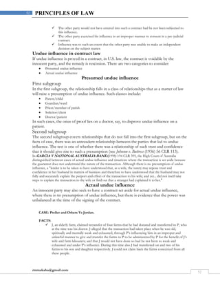 rmmakaha@gmail.com
52
52 PRINCIPLES OF LAW
 The other party would not have entered into such a contract had he not been subjected to
this influence.
 The other party exercised his influence in an improper manner to consent in a pre-judicial
contract.
 Influence was to such an extent that the other party was unable to make an independent
decision on the subject matter.
Undue influence in contract law
If undue influence is proved in a contract, in U.S. law, the contract is voidable by the
innocent party, and the remedy is rescission. There are two categories to consider:
 Presumed undue influence
 Actual undue influence
Presumed undue influence
First subgroup
In the first subgroup, the relationship falls in a class of relationships that as a matter of law
will raise a presumption of undue influence. Such classes include:
 Parent/child
 Guardian/ward
 Priest/member of parish
 Solicitor/client
 Doctor/patient
In such cases, the onus of proof lies on a doctor, say, to disprove undue influence on a
patient.
Second subgroup
The second subgroup covers relationships that do not fall into the first subgroup, but on the
facts of case, there was an antecedent relationship between the parties that led to undue
influence. The test is one of whether there was a relationship of such trust and confidence
that it should give rise to such a presumption (see Johnson v. Buttress (1936) 56 CLR 113).
In GARCIA V NATIONAL AUSTRALIA BANK (1998) 194 CLR 395, the High Court of Australia
distinguished between cases of actual undue influence and situations where the transaction is set aside because
the guarantor does not understand the nature of the transaction. Although there is no presumption of undue
influence, a "lender is to be taken to have understood that, as a wife, the surety may repose trust and
confidence in her husband in matters of business and therefore to have understood that the husband may not
fully and accurately explain the purport and effect of the transaction to his wife; and yet... did not itself take
steps to explain the transaction to the wife or find out that a stranger had explained it to her."
Actual undue influence
An innocent party may also seek to have a contract set aside for actual undue influence,
where there is no presumption of undue influence, but there is evidence that the power was
unbalanced at the time of the signing of the contract.
CASE: Preller and Others Vs Jordan.
FACTS:
 J, an elderly farm, claimed retransfer of four farms that he had donated and transferred to P, who
at the time was his doctor. J alleged that the transaction had taken place when he was old,
spiritually and mentally weak and exhausted, through P’s influencing him in an improper and
unlawful manner to give and transfer the farms to P to be administered by P for the benefit of J’s
wife and farm labourers; and that J would not have done so had he not been so weak and
exhausted and under P’s influence. During this time also J had transferred on and two of his
farms to his son and daughter respectively. J could not claim back the farms concerned from all
these people.
 