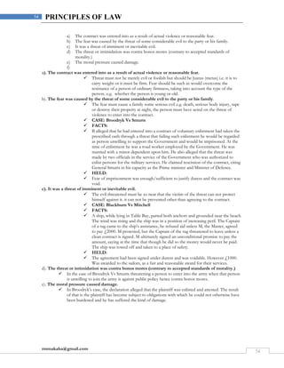 rmmakaha@gmail.com
54
54 PRINCIPLES OF LAW
a) The contract was entered into as a result of actual violence or reasonable fear.
b) The fear was caused by the threat of some considerable evil to the party or his family.
c) It was a threat of imminent or inevitable evil.
d) The threat or intimidation was contra bonos mores (contrary to accepted standards of
morality.)
e) The moral pressure caused damage.
f)
a). The contract was entered into as a result of actual violence or reasonable fear.
 Threat must not be merely evil or foolish but should be Justus (metus) i.e. it is to
carry weight or it must be firm. Fear should be such as would overcome the
resistance of a person of ordinary firmness, taking into account the type of the
person. e.g. whether the person is young or old.
b). The fear was caused by the threat of some considerable evil to the party or his family.
 The fear must cause a family some serious evil e.g. death, serious body injury, rape
or destroy their property at night, the person must have acted on the threat of
violence to enter into the contract.
 CASE: Broodryk Vs Smurts
 FACTS:
 B alleged that he had entered into a contract of voluntary enlistment had taken the
prescribed oath through a threat that failing such enlistment he would be regarded
as person unwilling to support the Government and would be imprisoned. At the
time of enlistment he was a road worker employed by the Government. He was
married with a minor dependent upon him. He also alleged that the threat was
made by two officials in the service of the Government who was authorized to
enlist persons for the military services. He claimed rescission of the contract, citing
General Smurts in his capacity as the Prime minister and Minister of Defence.
 HELD:
 Fear of imprisonment was enough/sufficient to justify duress and the contract was
void.
c). It was a threat of imminent or inevitable evil.
 The evil threatened must be so near that the victim of the threat can not protect
himself against it. it can not be prevented other than agreeing to the contract.
 CASE: Blackburn Vs Mitchell
 FACTS:
 A ship, while lying in Table Bay, parted both anchors and grounded near the beach.
The wind was rising and the ship was in a position of increasing peril. The Captain
of a tug came to the ship’s assistance, he refused aid unless M, the Master, agreed
to pay £2000. M protested, but the Captain of the tug threatened to leave unless a
clean contract is signed. M ultimately signed an unconditional promise to pay the
amount, saying at the time that though he did so the money would never be paid.
The ship was towed off and taken to a place of safety.
 HELD:
 The agreement had been signed under duress and was voidable. However £1000.
Was awarded to the sailors, as a fair and reasonable award for their services.
d). The threat or intimidation was contra bonos mores (contrary to accepted standards of morality.)
 In the case of Broodryk Vs Smurts threatening a person to enter into the army when that person
is unwilling to join the army is against public policy hence contra bonos mores.
e). The moral pressure caused damage.
 In Broodryk’s case, the declaration alleged that the plaintiff was enlisted and attested. The result
of that is the plaintiff has become subject to obligations with which he could not otherwise have
been burdened and he has suffered the kind of damage.
 