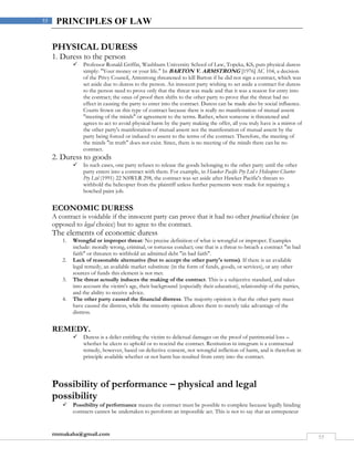 rmmakaha@gmail.com
55
55 PRINCIPLES OF LAW
PHYSICAL DURESS
1. Duress to the person
 Professor Ronald Griffin, Washburn University School of Law, Topeka, KS, puts physical duress
simply: "Your money or your life." In BARTON V. ARMSTRONG [1976] AC 104, a decision
of the Privy Council, Armstrong threatened to kill Barton if he did not sign a contract, which was
set aside due to duress to the person. An innocent party wishing to set aside a contract for duress
to the person need to prove only that the threat was made and that it was a reason for entry into
the contract; the onus of proof then shifts to the other party to prove that the threat had no
effect in causing the party to enter into the contract. Duress can be made also by social influence.
Courts frown on this type of contract because there is really no manifestation of mutual assent
"meeting of the minds" or agreement to the terms. Rather, when someone is threatened and
agrees to act to avoid physical harm by the party making the offer, all you truly have is a mirror of
the other party's manifestation of mutual assent not the manifestation of mutual assent by the
party being forced or induced to assent to the terms of the contract. Therefore, the meeting of
the minds "in truth" does not exist. Since, there is no meeting of the minds there can be no
contract.
2. Duress to goods
 In such cases, one party refuses to release the goods belonging to the other party until the other
party enters into a contract with them. For example, in Hawker Pacific Pty Ltd v Helicopter Charter
Pty Ltd (1991) 22 NSWLR 298, the contract was set aside after Hawker Pacific's threats to
withhold the helicopter from the plaintiff unless further payments were made for repairing a
botched paint job.
ECONOMIC DURESS
A contract is voidable if the innocent party can prove that it had no other practical choice (as
opposed to legal choice) but to agree to the contract.
The elements of economic duress
1. Wrongful or improper threat: No precise definition of what is wrongful or improper. Examples
include: morally wrong, criminal, or tortuous conduct; one that is a threat to breach a contract "in bad
faith" or threaten to withhold an admitted debt "in bad faith".
2. Lack of reasonable alternative (but to accept the other party's terms). If there is an available
legal remedy, an available market substitute (in the form of funds, goods, or services), or any other
sources of funds this element is not met.
3. The threat actually induces the making of the contract. This is a subjective standard, and takes
into account the victim's age, their background (especially their education), relationship of the parties,
and the ability to receive advice.
4. The other party caused the financial distress. The majority opinion is that the other party must
have caused the distress, while the minority opinion allows them to merely take advantage of the
distress.
REMEDY.
 Duress is a delict entitling the victim to delictual damages on the proof of patrimonial loss –
whether he elects to uphold or to rescind the contract. Restitution in integrum is a contractual
remedy, however, based on defective consent, not wrongful infliction of harm, and is therefore in
principle available whether or not harm has resulted from entry into the contract.
Possibility of performance – physical and legal
possibility
 Possibility of performance means the contract must be possible to complete because legally binding
contracts cannot be undertaken to peroform an impossible act. This is not to say that an entrepeneur
 