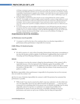 rmmakaha@gmail.com
56
56 PRINCIPLES OF LAW
on hiring a contractor is going to be confronted at year’s end by the contractor stating that their sub-
contractors had difficulties and there was too much rain in July. No, that does not constitute a barrier
to possibility of performance in regards to the contract – more likely than not, such a situation would
simply be mismanagement or bad luck. Neither of which the court is open to addressing as a get out
of jail free card for businesses.
 For impossibility of performance there must be no way in living hell that the contract could be
achieved – for example, you could not legally contract somebody to remove a large stadium in a week
if you knew full well that it could not be achieved in less than two weeks due to physical and process
constraints. And you cannot contract people to locate and return an item or person that does not
exist. The contract must be possible to complete, otherwise the court will not treat it as valid in the eyes
of the law.
 It is worth noting, were the impossibility of performance to arise following the point the contract is
entered into then the contract would be considered frustrated and would usually be discharged. For
example, were you to contract somebody to paint the Bierchnough Bridge but after the second week
there was a disaster that destroyed the bridge – well, you can see the dilemma. No bridge, no
possibiliity of performance = no contract.
PERFOMANCE MUST BE POSSIBLE.
a). Performance must be possible
 A contract is void if at the time of its conclusion there is an absolute impossibility of
performance.(where performance is impossible for everyone).
CASE: Wilson Vs Smith & Another
FACTS:
 W sold S a portion of a plot in Kew Township, Johannesburg, both parties contemplating at
the time that the plot would be capable of sub-division. It appeared later that in terms of a
Township and Town Planning Ordinances it was not possible to sub-divide the plot.
HELD:
 The position is not that the contract is illegal but that performance of the contract by W is
impossible because of the bar imposed by the Ordinance against the possibility of W
obtaining the requisite approval for the subdivision of the plot in order to be able to transfer
the portion of the plot sold…………it follows that the contract of sale entered into by the
parties is a nullity.
b). Relative impossibility (where performance is impossible for the promisor but not for everyone)
does not render the contract void.
c). Even in cases of absolute impossibility the contract is valid if the promisor has warranted that
performance is possible.
 Willes J said; “cases may be conceived in which a man may undertake to do that which turn
out to be impossible, and yet he may still be bound by his agreement…….a man may have
contracted to do something which in the present state of scientific knowledge may be utterly
impossible, and yet he may have so contracted as to warrant the possibility of its
performance by means of some new discovery, or be liable in damages for the non-
performance, and cannot set up by way of defence that the thing was impossible.”
 
