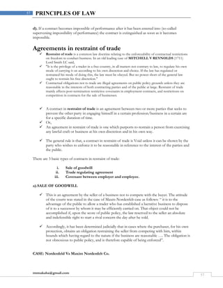 rmmakaha@gmail.com
57
57 PRINCIPLES OF LAW
d). If a contract becomes impossible of performance after it has been entered into (so-called
supervening impossibility of performance) the contract is extinguished as soon as it becomes
impossible.
Agreements in restraint of trade
 Restraint of trade is a common law doctrine relating to the enforceability of contractual restrictions
on freedom to conduct business. In an old leading case of MITCHELL V REYNOLDS (1711)
Lord Smith LC said,
 "It is the privilege of a trader in a free country, in all matters not contrary to law, to regulate his own
mode of carrying it on according to his own discretion and choice. If the law has regulated or
restrained his mode of doing this, the law must be obeyed. But no power short of the general law
ought to restrain his free discretion."
 Contractual obligations not to trade are illegal agreements on public policy grounds unless they are
reasonable in the interests of both contracting parties and of the public at large. Restraint of trade
mainly affects post-termination restrictive covenants in employment contracts, and restrictions on
competition in contracts for the sale of businesses.
 A contract in restraint of trade is an agreement between two or more parties that seeks to
prevent the other party in engaging himself in a certain profession/business in a certain are
for a specific duration of time.
 Or,
 An agreement in restraint of trade is one which purports to restrain a person from exercising
any lawful craft or business at his own discretion and in his own way.
 The general rule is that, a contract in restraint of trade is Void unless it can be shown by the
party who wishes to enforce it to be reasonable in reference to the interest of the parties and
the public.
There are 3 basic types of contracts in restraint of trade:
i. Sale of goodwill
ii. Trade regulating agreement
iii. Covenant between employer and employee.
a).SALE OF GOODWILL
 This is an agreement by the seller of a business not to compete with the buyer. The attitude
of the courts was stated in the case of Maxm-Nordenfelt case as follows: “ it is to the
advantage of the public to allow a trader who has established a lucrative business to dispose
of it to a successor by whom it may be efficiently carried on. That object could not be
accomplished if, upon the score of public policy, the law reserved to the seller an absolute
and indefensible right to start a rival concern the day after he sold.
 Accordingly, it has been determined judicially that in cases where the purchaser, for his own
protection, obtains an obligation restraining the seller from competing with him, within
bounds which having regard to the nature if the business are reasonable …. The obligation is
not obnoxious to public policy, and is therefore capable of being enforced”.
CASE: Nordenfeld Vs Maxim Nordenfelt Co.
 