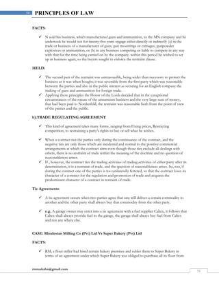 rmmakaha@gmail.com
58
58 PRINCIPLES OF LAW
FACTS:
 N sold his business, which manufactured guns and ammunition, to the MN company and he
undertook he would not for twenty-five years engage either directly or indirectly (a) in the
trade or business of a manufacturer of guns, gun mountings or carriages, gunpowder
explosives or ammunition, or (b) in any business competing or liable to compete in any way
with that for the time being carried on by the company. within this period he wished to set
up in business again, so the buyers sought to enforce the restraint clause.
HELD:
 The second part of the restraint was unreasonable, being wider than necessary to protect the
business as it was when bought; it was severable from the first party which was reasonable
between the parties and also in the public interest as securing for an English company the
making of guns and ammunition for foreign trade.
 Applying these principles the House of the Lords decided that in the exceptional
circumstances of the nature of the armaments business and the very large sum of money,
that had been paid to Nordenfeld, the restraint was reasonable both from the point of view
of the parties and the public.
b).TRADE REGULATING AGREEMENT
 This kind of agreement takes many forms, ranging from Fixing prices, Restricting
competition, to restraining a party’s rights to buy or sell what he wishes.
 When a contract ties the parties only during the continuance of the contract, and the
negative ties are only those which are incidental and normal to the positive commercial
arrangements at which the contract aims even though those ties exclude all dealings with
others, there is no restraint of trade within the meaning of the doctrine and no question of
reasonableness arises.
 If , however, the contract ties the trading activities of trading activities of either party after its
determination, it is a restraint of trade, and the question of reasonableness arises. So, too, if
during the contract one of the parties is too unilaterally fettered, so that the contract loses its
character of a contract for the regulation and promotion of trade and acquires the
predominant character of a contract in restraint of trade.
Tie Agreements:
 A tie agreement occurs when two parties agree that one will deliver a certain commodity to
another and the other party shall always buy that commodity from the other party.
 e.g. A garage owner may enter into a tie agreement with a fuel supplier Caltex, it follows that
Caltex shall always provide fuel to the garage, the garage shall always buy fuel from Caltex
and not any where else.
CASE: Rhodesian Milling Co (Pvt) Ltd Vs Super Bakery (Pvt) Ltd
FACTS:
 RM, a flour miller had hired certain bakery premises and sublet them to Super Bakery in
terms of an agreement under which Super Bakery was obliged to purchase all its flour from
 