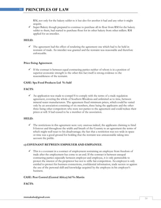 rmmakaha@gmail.com
59
59 PRINCIPLES OF LAW
RM, not only for the bakery sublet to it but also for another it had and any other it might
acquire.
 Super Bakery though prepared to continue to purchase all its flour from RM for the bakery
sublet to them, had started to purchase flour for its other bakery from other millers. RM
applied for an interdict.
HELD:
 The agreement had the effect of rendering the agreement one which had to be held in
restraint of trade. An interdict was granted and the restraint was reasonable and therefore
enforceable.
Price fixing Agreement.
 If the contract is between equal contracting parties neither of whom is in a position of
superior economic strength to the other this fact itself is strong evidence to the
reasonableness of the restraint.
CASE: Spa Food Products Ltd Vs Salif
FACTS:
 An application was made to compel S to comply with the terms of a trade regulation
agreement, covering the whole of Southern Rhodesia and unlimited as to time, between
mineral water manufacturers. The agreement fixed minimum prices, which could be varied
only by an association consisting of six members, three being the applicants and the other
three being other competitors who were not parties to the agreement and could reduce their
prices at will. S had ceased to be a member of the association.
HELD:
 The restrictions in this agreement were very onerous indeed, the applicants claiming to bind
S forever and throughout the width and breath of the Country to an agreement the terms of
which might well react to his disadvantage; the fact that a restriction was too wide in space
or time was a good ground for holding that the restraint was unreasonable taking into
account the public.
c).COVENANT BETWEEN EMPOLYER AND EMPLOYEE.
 This is a covenant in a contract of employment restraining an employee from freedom of
trade after the employment has come to an end. If the contract is between unequal
contracting parties especially between employer and employee, it is only permissible to
protect the interest of the proprietor but not to stifle fair competition. An employer is only
entitled to protect his business connections, confidential information, trade secrets or against
the use of the personal skill and knowledge acquired by the employee in his employer’s
business.
CASE: Pest Control (Central Africa) ltd Vs Martin
FACTS:
 