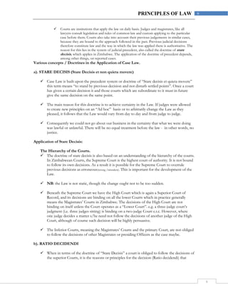 6
6PRINCIPLES OF LAW
 Courts are institutions that apply the law on daily basis. Judges and magistrates, like all
lawyers consult legislation and rules of common law and custom applying to the particular
case before them. Courts also take into account their previous judgements in similar cases,
because they are bound to the approach followed in the past. Previous judicial decisions
therefore constitute law and the way in which the law was applied there is authoritative. The
reason for this lies in the system of judicial precedent, also called the doctrine of stare
decisis, which applies in Zimbabwe. The application of the doctrine of precedent depends,
among other things, on reported cases.
Various concepts / Doctrines in the Application of Case Law.
a). STARE DECISIS (Stare Decisis et non quieta movere)
 Case Law is built upon the precedent system or doctrine of “Stare decisis et quieta movere”
this term means “to stand by previous decision and not disturb settled points”. Once a court
has given a certain decision it and those courts which are subordinate to it must in future
give the same decision on the same point.
 The main reason for this doctrine is to achieve certainty in the Law. If judges were allowed
to create new principles on an “Ad hoc” basis or to arbitrarily change the Law as they
pleased, it follows that the Law would vary from day to day and from judge to judge.
 Consequently we could not go about our business in the certainty that what we were doing
was lawful or unlawful. There will be no equal treatment before the law - in other words, no
justice.
Application of Stare Decisis:
The Hierarchy of the Courts.
 The doctrine of stare decisis is also based on an understanding of the hierarchy of the courts.
In Zimbabwean Courts, the Supreme Court is the highest court of authority. It is not bound
to follow its own decisions. As a result it is possible for the Supreme Court to overrule
previous decisions as erroneous(wrong /mistaken). This is important for the development of the
Law.
 NB: the Law is not static, though the change ought not to be too sudden.
 Beneath the Supreme Court we have the High Court which is again a Superior Court of
Record, and its decisions are binding on all the lower Courts which in practice generally
means the Magistrates’ Courts in Zimbabwe. The decisions of the High Court are not
binding on itself unless the Court operates as a “Lower Court”. e.g. a three-judge court’s
judgment (i.e. three judges sitting) is binding on a two-judge Court e.t.c. However, where
one judge decides a matter s/he need not follow the decisions of another judge of the High
Court, although of course such decision will be highly persuasive.
 The Inferior Courts, meaning the Magistrates’ Courts and the primary Court, are not obliged
to follow the decisions of other Magistrates or presiding Officers as the case maybe.
b). RATIO DECIDENDI
 When in terms of the doctrine of “Stare Decisis” a court is obliged to follow the decisions of
the superior Courts, it is the reasons or principles for the decision (Ratio decidendi) that
 