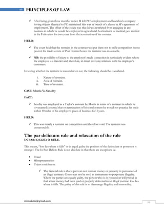 rmmakaha@gmail.com
60
60 PRINCIPLES OF LAW
 After being given three months’ notice M left PC’s employment and launched a company
having objects identical to PC maintained this was in breach of a clause in M’s agreement of
employment. The effect of the clause was that M was restricted from engaging in any
business in which he would be employed in agricultural, horticultural or medical pest control
in the Federation for two years from the termination of his contract.
HELD:
 The court held that the restraint in the contract was put there not to stifle competition but to
protect the trade secrets of Pest Control hence the restraint was reasonable.
 NB: the possibility of injury to the employer’s trade connection is particularly evident where
the employee is a traveler and, therefore, in direct everyday relations with his employer’s
customers.
In testing whether the restraint is reasonable or not, the following should be considered.
i. Nature of restraint.
ii. Area of restraint.
iii. Time of restraint.
CASE: Morris Vs Saxelby
FACT:
 Saxelby was employed as a Taylor’s assistant by Morris in terms of a contract in which he
covenanted/asserted that on termination of his employment he would not practice his trade
within 10 miles of his employer’s place of business for 3 years.
HELD:
 This was merely a restraint on competition and therefore void. The restraint was
unreasonable.
The par delictum rule and relaxation of the rule
IN PARI DELICTO RULE.
This means, “loss lies where it falls” or in equal guilty the position of the defendant or possessor is
stronger. The In Pari Delicto Rule is not absolute in that there are exceptions i.e.
 Fraud
 Misrepresentation
 Unjust enrichment.
 The General rule is that a part can not recover money or property in pursuance of
an illegal contract. Courts can not be used as instruments to perpetuate illegality.
Where the parties are equally guilty, the person who is in possession will prevail in
that where money had been paid or property delivered to an illegal contract loss lies
where it falls. The policy of this rule is to discourage illegality and immorality.
 