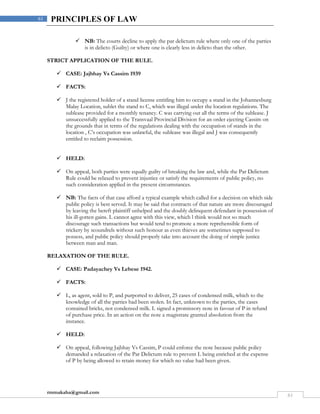 rmmakaha@gmail.com
61
61 PRINCIPLES OF LAW
 NB: The courts decline to apply the par delictum rule where only one of the parties
is in delicto (Guilty) or where one is clearly less in delicto than the other.
STRICT APPLICATION OF THE RULE.
 CASE: Jajbhay Vs Cassim 1939
 FACTS:
 J the registered holder of a stand license entitling him to occupy a stand in the Johannesburg
Malay Location, sublet the stand to C, which was illegal under the location regulations. The
sublease provided for a monthly tenancy. C was carrying out all the terms of the sublease. J
unsuccessfully applied to the Transvaal Provincial Division for an order ejecting Cassim on
the grounds that in terms of the regulations dealing with the occupation of stands in the
location , C’s occupation was unlawful, the sublease was illegal and J was consequently
entitled to reclaim possession.
 HELD:
 On appeal, both parties were equally guilty of breaking the law and, while the Par Delictum
Rule could be relaxed to prevent injustice or satisfy the requirements of public policy, no
such consideration applied in the present circumstances.
 NB: The facts of that case afford a typical example which called for a decision on which side
public policy is best served. It may be said that contracts of that nature are more discouraged
by leaving the bereft plaintiff unhelped and the doubly delinquent defendant in possession of
his ill-gotten gains. L cannot agree with this view, which l think would not so much
discourage such transactions but would tend to promote a more reprehensible form of
trickery by scoundrels without such honour as even thieves are sometimes supposed to
possess, and public policy should properly take into account the doing of simple justice
between man and man.
RELAXATION OF THE RULE.
 CASE: Padayachey Vs Lebese 1942.
 FACTS:
 L, as agent, sold to P, and purported to deliver, 25 cases of condensed milk, which to the
knowledge of all the parties had been stolen. In fact, unknown to the parties, the cases
contained bricks, not condensed milk. L signed a promissory note in favour of P in refund
of purchase price. In an action on the note a magistrate granted absolution from the
instance.
 HELD:
 On appeal, following Jajbhay Vs Cassim, P could enforce the note because public policy
demanded a relaxation of the Par Delictum rule to prevent L being enriched at the expense
of P by being allowed to retain money for which no value had been given.
 