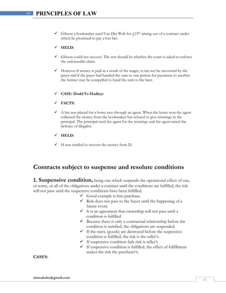 rmmakaha@gmail.com
63
63 PRINCIPLES OF LAW
 Gibson a bookmaker sued Van Der Walt for £197 arising out of a contract under
which he promised to pay a lost bet.
 HELD:
 Gibson could not recover. The test should be whether the court is asked to enforce
the unforceable claim.
 However if money is paid as a result of the wager, it can not be recovered by the
payer and if the payer had handed the sum to one person for payments to another
the former may be compelled to hand the sum to the later.
 CASE: Dodd Vs Hadleyt
 FACTS:
 A bet was placed for a horse race through an agent. When the horse won the agent
collected the money from the bookmaker but refused to give winnings to the
principal. The principal sued the agent for the winnings and the agent raised the
defence of illegality.
 HELD:
 H was entitled to recover the money from D.
Contracts subject to suspense and resolute conditions
1. Suspensive condition, being one which suspends the operational effect of one,
or some, or all of the obligations under a contract until the conditions are fulfilled, the risk
will not pass until the suspensive conditions have been fulfilled.
 Good example is hire purchase.
 Risk does not pass to the buyer until the happening of a
future event.
 It is an agreement that ownership will not pass until a
condition is fulfilled.
 Because there is only a contractual relationship before the
condition is satisfied, the obligations are suspended.
 If the merx (goods) are destroyed before the suspensive
condition is fulfilled, the risk is the seller’s.
 If suspensive condition fails risk is seller’s
 If suspensive condition is fulfilled, the effect of fulfillment
makes the risk the purchaser’s.
CASES:
 