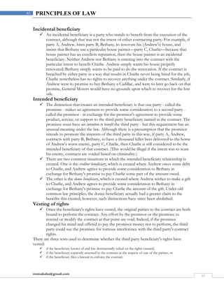 rmmakaha@gmail.com
65
65 PRINCIPLES OF LAW
Incidental beneficiary
 An incidental beneficiary is a party who stands to benefit from the execution of the
contract, although that was not the intent of either contracting party. For example, if
party A, Andrew, hires party B, Bethany, to renovate his (Andrew's) house, and
insists that Bethany use a particular house painter—party C, Charlie—because that
house painter has an excellent reputation, then the house painter is an incidental
beneficiary. Neither Andrew nor Bethany is entering into the contract with the
particular intent to benefit Charlie. Andrew simply wants his house properly
renovated; Bethany simply wants to be paid to do the renovation. If the contract is
breached by either party in a way that results in Charlie never being hired for the job,
Charlie nonetheless has no rights to recover anything under the contract. Similarly, if
Andrew were to promise to buy Bethany a Cadillac, and were to later go back on that
promise, General Motors would have no grounds upon which to recover for the lost
sale.
Intended beneficiary
 The distinction that creates an intended beneficiary is that one party - called the
promisee - makes an agreement to provide some consideration to a second party -
called the promisor - in exchange for the promisor's agreement to provide some
product, service, or support to the third party beneficiary named in the contract. The
promisee must have an intention to benefit the third party - but this requirement has an
unusual meaning under the law. Although there is a presumption that the promisor
intends to promote the interests of the third party in this way, if party A, Andrew,
contracts with party B, Bethany, to have a thousand killer bees delivered to the home
of Andrew's worst enemy, party C, Charlie, then Charlie is still considered to be the
intended beneficiary of that contract. (This would be illegal if the intent was to scare
his enemy, contracts are voided based on criminality.)
 There are two common situations in which the intended beneficiary relationship is
created. One is the creditor beneficiary, which is created where Andrew owes some debt
to Charlie, and Andrew agrees to provide some consideration to Bethany in
exchange for Bethany's promise to pay Charlie some part of the amount owed.
 The other is the donee beneficiary, which is created where Andrew wishes to make a gift
to Charlie, and Andrew agrees to provide some consideration to Bethany in
exchange for Bethany's promise to pay Charlie the amount of the gift. Under old
common law principles, the donee beneficiary actually had a greater claim to the
benefits this created; however, such distinctions have since been abolished.
Vesting of rights
 Once the beneficiary's rights have vested, the original parties to the contract are both
bound to perform the contract. Any effort by the promisor or the promisee to
rescind or modify the contract at that point are void. Indeed, if the promisee
changed his mind and offered to pay the promisor money not to perform, the third
party could sue the promisee for tortious interference with the third party's contract
rights.
There are three tests used to determine whether the third party beneficiary's rights have
vested:
 if the beneficiary knows of and has detrimentally relied on the rights created;
 if the beneficiary expressly assented to the contract at the request of one of the parties; or
 if the beneficiary files a lawsuit to enforce the contract
 