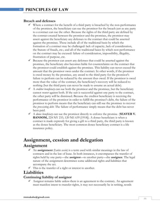 rmmakaha@gmail.com
66
66 PRINCIPLES OF LAW
Breach and defenses
 Where a contract for the benefit of a third party is breached by the non-performance
of the promisor, the beneficiary can sue the promisor for the breach just as any party
to a contract can sue the other. Because the rights of the third party are defined by
the contract created between the promisor and the promisee, the promisor may
assert against the beneficiary any defenses to the contract that could be asserted
against the promisee. These include all of the traditional basis by which the
formation of a contract may be challenged: lack of capacity, lack of consideration,
the Statute of frauds, etc.; and all of the traditional bases by which non-performance
on the contract may be excused: failure of consideration, impossibility, illegality,
frustration of purpose, etc.
 Because the promisor can assert any defenses that could be asserted against the
promisee, the beneficiary also becomes liable for counterclaims on the contract that
the promisor could establish against the promisee. This liability can never exceed the
amount that the promisor owes under the contract. In other words, if the promisor
is owed money by the promisee, any award to the third party for the promisor's
failure to perform can be reduced by the amount thus owed. If the promisor is owed
more than the value of the contract, the beneficiary's recovery will be reduced to
nothing (but the third party can never be made to assume an actual debt).
 A creditor beneficiary can sue both the promisor and the promisee, but the beneficiary
cannot recover against both. If the suit is successful against one party to the contract,
the other party will be dismissed. Because the creditor beneficiary is receiving the
performance of the promisor in order to fulfill the promisee's debt, the failure of the
promisor to perform means that the beneficiary can still sue the promisee to recover
the preexisting debt. The failure of performance simply means that the debt has never
been paid.
 A donee beneficiary can sue the promisor directly to enforce the promise. (SEAVER V.
RANSOM, 224 NY 233, 120 NE 639 [1918]). A donee beneficiary is when a
contract is made expressly for giving a gift to a third party, the third party is known
as the donee beneficiary. The most common donee beneficiary contract is a life
insurance policy.
Assignment, cession and delegation
Assignment
 An assignment (Latin cessio) is a term used with similar meanings in the law of
contracts and in the law of lease. In both instances, it encompasses the transfer of
rights held by one party—the assignor—to another party—the assignee. The legal
nature of the assignment determines some additional rights and liabilities that
accompany the act.
 This is the transfer of a right or interest to another.
Liabilities
Continuing liability of assignor
 Assignor remains liable unless there is an agreement to the contrary. An agreement
must manifest intent to transfer rights, it may not necessarily be in writing, words
 