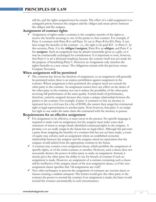 rmmakaha@gmail.com
67
67 PRINCIPLES OF LAW
will do, and the rights assigned must be certain. The effect of a valid assignment is to
extinguish privity between the assignor and the obligor and create privity between
the obligor and the assignee.
Assignment of contract rights
 Assignment of rights under a contract is the complete transfer of the rights to
receive the benefits accruing to one of the parties to that contract. For example, if
Party A contracts with Party B to sell Party A's car to Party B for $10, Party A can
later assign the benefits of the contract - i.e., the right to be paid $10 - to Party C. In
this scenario, Party A is the obligee/assignor, Party B is an obligor, and Party C is
the assignee. Such an assignment may be donative (essentially given as a gift), or it
may be contractually exchanged for consideration. It is important to note, however,
that Party C is not a third party beneficiary, because the contract itself was not made for
the purpose of benefitting Party C. However an Assignment only transfers the
rights/benefits to a new owner. The obligations remain with the previous owner.
Compare Novation.
When assignment will be permitted
 The common law favors the freedom of assignment, so an assignment will generally
be permitted unless there is an express prohibition against assignment in the
contract. Where assignment is thus permitted, the assignor need not consult the
other party to the contract. An assignment cannot have any effect on the duties of
the other party to the contract, nor can it reduce the possibility of the other party
receiving full performance of the same quality. Certain kinds of performance,
therefore, cannot be assigned, because they create a unique relationship between the
parties to the contract. For example, if party A contracts to hire an attorney to
represent her in a civil case for a fee of $1000, she cannot then assign her contractual
right to legal representation to another party. Note however, that party A can assign
her right to sue under the same claim she contracted with the attorney to pursue.
Requirements for an effective assignment
 For assignment to be effective, it must occur in the present. No specific language is
required to make such an assignment, but the assignor must make some clear
statement of intent to assign clearly identified contractual rights to the assignee. A
promise a to yes really assign in the future has no legal effect. Although this prevents
a party from assigning the benefits of a contract that has not yet been made, a court
of equity may enforce such an assignment where an established economic
relationship between the assignor and the assignee raised an expectation that the
assignee would indeed form the appropriate contract in the future.
 A contract may contain a non-assignment clause, which prohibits the assignment of
specific rights, or of the entire contract, to another. However, such a clause does not
necessarily destroy the power of either party to make an assignment. Instead, it
merely gives the other party the ability to sue for breach of contract if such an
assignment is made. However, an assignment of a contract containing such a clause
will be ineffective if the assignee knows of the non-assignment clause, or if the non-
assignment clause specifies that "all assignments are void".
 Two other techniques to prevent the assignment of contracts are rescission clauses or
clauses creating a condition subsequent. The former would give the other party to the
contract the power to rescind the contract if an assignment is made; the latter would
rescind the contract automatically in such circumstances.
 