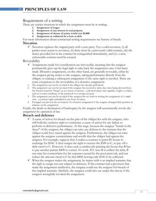 rmmakaha@gmail.com
68
68 PRINCIPLES OF LAW
Requirement of a writing
There are certain situations in which the assignment must be in writing.
1. Assignment of wages
2. Assignment of any interest in real property
3. Assignment of choses of action worth over $5,000
4. Assignment as collateral for a loan or debt
For more information about contractual writing requirements see Statute of frauds.
Novation
 Novation replaces the original party with a new party. For a valid novation, (i) all
parties must assent to novation, (ii) there must be a previously valid contract, (iii) the
duties provided for in the contract be extinguished immediately, and (iv) a new,
enforceable contract need be created.
Revocability
 Assignments made for consideration are irrevocable, meaning that the assignor
permanently gives up the legal right to take back the assignment once it has been
made. Donative assignments, on the other hand, are generally revocable, either by
the assignor giving notice to the assignee, taking performance directly from the
obligor, or making a subsequent assignment of the same right to another. There are
some exceptions to the revocability of a donative assignment:
1. The assignment can not be revoked if the obligor has already performed
2. The assignment can not be revoked if the assignee has received a token chose (chose being derived from
the French word for "thing", as in a chose of action) - a physical object that signifies a right to collect,
such as a stock certificate or the passbook to a savings account.
3. The assignment can not be revoked if the assignor has set forth in writing the assignment of a simple
chose - a contract right embodied in any form of token.
4. Estoppel can prevent the revocation of a donative assignment if the assignee changed their position in
reliance on the assignment.
Finally, the death or declaration of bankruptcy by the assignor will automatically revoke the
assignment by operation of law.
Breach and defenses
 A cause of action for breach on the part of the obligor lies with the assignee, who
will hold the exclusive right to commence a cause of action for any failure to
perform or defective performance. At this stage, because the assignee "stands in the
shoes" of the assignor, the obligor can raise any defense to the contract that the
obligor could have raised against the assignor. Furthermore, the obligor can raise
against the assignee counterclaims and setoffs that the obligor had against the
assignor. For example, suppose that A makes a contract to paint B's house in
exchange for $500. A then assigns the right to receive the $500 to C, to pay off a
debt owed to C. However, A does such a careless job painting the house that B has
to pay another painter $400 to correct A's work. If C sues B to collect the debt, B
can raise his counterclaim for the expenses caused by the poor paint job, and can
reduce the amount owed to C by that $400, leaving only $100 to be collected.
 When the assignor makes the assignment, he makes with it an implied warranty that
the right to assign was not subject to defenses. If the contract had a provision that
made the assignment ineffective, the assignee could sue the assignor for breach of
this implied warranty. Similarly, the assignee could also sue under this theory if the
assignor wrongfully revoked the assignment.
 