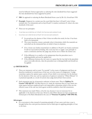 7
7PRINCIPLES OF LAW
must be followed. Various approaches to selecting the ratio decidendi have been suggested
the ratio decidendi have been suggested by Jurists.
 NB: An approach to selecting the Ratio Decidendi from a case by Dr A.L. Good-hart 1930.
 Example: (Suppose) in a certain case the court finds that facts A, B and C exist. It then
excludes fact A as immaterial, and on facts B and C it reaches conclusion X. what is the ratio
decidendi of this case?.
 There are two principles:
i. In any future case in which facts are A, B and C, the Court must reach conclusion X, and;
ii. In any future case in which the facts are B and C the Court must reach conclusion X.
 In second case the absence of fact A does not affect the result, for fact A has been
held to be immaterial.
 The court, therefore, creates a principle when it determines which the materials are
and which are the immaterial facts on which it bases its decision.
 If in a future case further material facts in addition to B and C are found, conclusion
X will not necessarily be binding. The court may have to apply a new principle to
reach a conclusion and thus the judge may choose not to follow the former case.
 If the difference is so small as to be unimportant then the precedent case is
indistinguishable and must be applied but;
 If the difference between the two cases is so great that the Law laid in the precedent
case is not really relevant., then the precedent case is distinguishable and should not
be applied.
c). OBITER DICTA
 These are statements said in courts “by wayside” in the course of judgement and these are
therefore incidental to central issues of the case or in the course of a judgement. A judge
sometimes express his opinion upon a point of Law which is not necessary for the decision
for the decision of the case such an expression of opinion is termed an “Obiter Dictum”. It
is practiced especially as a result of custom since judge derived facts from custom.
 Such statements may be of persuasive authority in future cases. Thus in “Jajbhay Vs
Cassim” 1939 AD 537. Van Den Heever J.A. made the statement that in a case where two
estate agents had been employed and it was impossible to determine which of the two the
effective cuase of the sale was, both agents would be entitled to their full commission.
 This statement was made Obiter, or by the way, because it was not necessary for or
applicable to the decision in that case. However, this Obiter dictum was later accepted and
formed part of the Ratio Decidendi in the case of “ Petersen Vs Jajbhay” 1940 TPD 182.
Advantages:
 It is convenient in that, instead of examining principle of Laws anew each time a case is
brought before the court previous decision can be relied upon in applying principles of Law
to the facts.
 