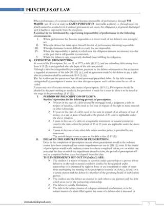 rmmakaha@gmail.com
71
71 PRINCIPLES OF LAW
When performance of a contract obligation becomes impossible of performance through VIS
MAJOR ( act of God or state) or CASUS FORTUITUS ( inevitable accident) i.e. through an event
which cannot be avoided even if ordinary precautions are taken, the obligation is in general discharged
as if it had been impossible from the inception.
A contract is not terminated by supervening impossibility of performance in the following
circumstances:
I. Where performance has become impossible as a direct result of the debtor’s own wrongful
act.
II. When the debtor has taken upon himself the risk of performance becoming impossible.
III. When performance is more difficult or costly but not impossible.
IV. Where the impossibility is partial, in which case the obligation remains in existence in so far
as the part that is still possible is concerned.
V. Where the debtor is only temporarily disabled from fulfilling his obligation.
4) EXTINCTIVE PRESCRIPTION:
In terms of the Prescription Act, no 31 of 1975, a debt (S13(1)), and any subsidiary debt arising there
from S 13 (2), is extinguished after the lapse of the relevant period.
Although a debt is extinguished by prescription, payment by the debtor subsequent to that extinction
is regarded as payment of the debt (S13 (3) (a) ), and an agreement made by the debtor to pay a debt
after its extinction shall be enforceable (S13 (3) (6)).
The Act is silent on the question of set-off and cession of prescribed debts. As the debt is mow
extinguished by prescription it seems clear that after prescription such a debt cannot be set off or
ceded.
A court may not of its own motion, take notice of prescription. (S19 (1)), Prescription should be
pleaded by the party wishing to invoke it, but provision is made for a court to allow it to be raised at
any stage in the proceedings. (S 19 (2)).
I. PERIODS OF PRESCRIPTION OF DEBTS:
Section 14 provides for the following periods of prescription.
 30 years in the case of a debt secured by mortgage bond, a judgment, a debt in
respect of taxation, a debt owed to the state in respect of the right to mine minerals
or other substances.
 15 years in the case of a debt owed to the state in respect of an advance or loan of
money or a sale or lease of land unless the period of 30 years is applicable under
the above situation.
 6 years in the case of a debt on a negotiable instrument or notarial contract or
owed to the state unless the period of 30 or 15 years are applicable under the above
situation.
 3 years in the case of any other debt unless another period is provided by any
enactment.
The periods begin to run as soon as the debt is due. (S 15 (1)).
II. DELAY IN THE COMPLETION OF PRESCRIPTION:
Delay in the completion of prescription occurs where prescription would in the ordinary
course have been completed but certain impediments set out in (S16 (1)) exist. If the period
of prescription would in the ordinary course have been completed before, on or within one
year after the date on which the impediment ceased to exist, the period of prescription will
not be completed before a year has elapsed from that date.
THE IMPEDIMENTS SET OUT IN (S (16)(1) ARE:
 The creditor is a minor or insane or a person under curatorship or a person whose
behavior or physical or mental condition justifies his being placed under
curatorship or is prevented by superior force or any enactment or order of court
from interrupting the running of the prescription in terms of (S18(1)), below, or is
a juristic person and the debtor is a member of the governing board of such juristic
person.
 The creditor and the debtor are married to each other or are partners and the debt
which arose out of the partnership relationship.
 The debtor is outside Zimbabwe.
 The debt is the subject matter of a dispute submitted to arbitration, or is the
subject matter of a claim filled against the estate of a debtor who is deceased or
 