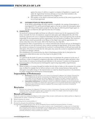 rmmakaha@gmail.com
72
72 PRINCIPLES OF LAW
against the estate of a debtor or against a company in Liquidation or against and
under the Agricultural Assistance Scheme set out in the third schedule to the
Agricultural Finance Corporation Act (Chapter 101).
 The creditor or the debtor is deceased and an executor of the estate in question has
not yet been appointed.
III. INTERRUPTION OF PRESCRIPTION
If the debtor acknowledges the debt, expressly or impliedly, the running of prescription is
interrupted (S17(1)) and the period begins again on the day on which the interruption takes
place (S17(2)(a)). If the parties postpone the due date of a debt the period begins again on
the date on which the debt again becomes due (S 17(2)(b)).
5) INSOVENCY
An insolvent’s contractual rights and duties are affected in various ways by the sequestration of his
estate. Generally the form of compulsory assignment takes place quite independent the will of the
insolvent or persons who are in contractual relationship with him, even if such persons may in fact be
responsible for the sequestration and the sequestration is for the benefit of creditors. The insolvent’s
right and duties vested automatically in the Master of the High Court until the appointment of a
trustee when they vets in the trustee. (S25 of the Insolvency Act, Chp 203).
In general, the effect of sequestration on a contract entered by the insolvent and not yet discharged is
that the trustee set into the insolvent’s shoes without assuming his legal identity. If the trustee wishes
the contract to continue he must perform the insolvent’s contractual duties in full and must notify the
other party. If he does not notify him the other party may cancel the contract as repudiated and claim
as creditor for damages suffered.
The rehabilitation of an insolvent has the effect of discharging all debts due by him before his
sequestration which did not arise out of any fraud on his party (S 146).
6) DEATH.
As a general rule the death of a party to a contract does not terminate the contract as in the case of
insolvency, a form of compulsory assignment takes place and the deceased’s rights and duties, other
than in terms of contracts involving personal skill, pass to the executor. Contracts involving special
personal qualities of the deceased are discharged by supervening impossibility of performance.
7) ESTOPPEL
Where on party to a contract through his conduct has led other to believe in the existence of a certain
state of affairs for example that he will not enforce a term of the contract between them, and the
other party reasonably relying on the representation so made has altered his position to his detriment
he will be stopped from enforcing his contractual rights.
Impossibility of Performance
 Performance means that each party to the contract has performed its obligations; the exchange of promises has
been completed and each side has received what it has bargained for. Once the contract has been completed,
neither party owes the other party any further obligation. For example, if you make a contract to perform at a
concert, and you appear, perform, and get paid, ordinarily the obligations of the parties to the contract are over.
 Impossibility of performance can terminate a contract if an unforeseen contingency prevents the performance of
the contract. For example, you contract with a famous painter to do your portrait and the famous painter dies. The
obligation to paint your portrait cannot be completed. The contract to paint your portrait is terminated by
impossibility of performance.
Rescission
 Rescission may terminate the obligations of a contract in a variety of circumstances. One party may have the legal right to
rescind the contract, or the parties together agree to terminate the contract. For example, a minor has the right to rescind
contracts because a minor lacks competence to make them.
Breach of Contract
Breach of a contract may terminate the obligations of the contract. Either one party or both parties have failed to perform an obligation as
expected under the contract. A breach may occur when a party:
 Refuses to perform the contract
 Does something that the contract prohibits, or
 Prevents the other party from performing its obligations
Not all breaches of contract end up in court. The law distinguishes between material and immaterial breaches of contract.
 A material breach of contract gives rise to a cause of action in court. A material breach is a serious one; it is a breach that
goes to the heart of the contract. The injured party can seek damages; that is, a money payment adequate to cover economic
losses resulting from the breach of contract. For example, a violinist who shows up at a concert but doesn't bring his violin has
materially breached the contract to perform if he cannot play.
 