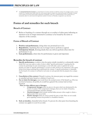 rmmakaha@gmail.com
73
73 PRINCIPLES OF LAW
 An immaterial breach of contract is a trivial breach of contract and does not kill the contract. For example, assume a service
contract for a heating system under which the service person agrees to inspect the system each month on Thursday. Contrary
to the contract, the service person makes inspections on Mondays. This act is a technical breach of the contract but it is
immaterial, unless for some reason the inspections needed to be done on Thursday as opposed to any other day.
Forms of and remedies for such breach
Breach of Contract
 Refers to breaking of a contract through act or conduct of either party indicating an
intention to be no longer interested to continue to be bound by the terms or
objective of the contract.
Forms of Breach of Contract
1. Positive mal performance, doing what one promised not to do.
2. Repudiation, stipulating that one no longer want to perform as agreed.
3. Anticipatory breach, showing clearly that one will not perform when time for
performance is up.
4. Late performance, when time for performance is given and important.
Remedies for breach of contract
1. Specific performance, to achieve what the parties initially intended or a substantially similar
result.The court may make an order of what is called "specific performance," requiring that the
contract be performed. In some circumstances a court will order a party to perform his or her
promise (an order of "specific performance") or issue an order, known as an "injunction," that a party
refrain from doing something that would breach the contract. A specific performance is obtainable
for the breach of a contract to sell land or real estate on such grounds that the property has a unique
value.
2. Cancellation of the contract if breach is serious, the innocent party can regard the contract
as cancelled and raises breach as a defence if sued on it.
3. Sue or claim for damages, must result from the normal course of the breach e.g. if he was
involved in business, the profits, he would have gained if the contract had not been
breached.
There are three different types of damages.
i. Compensatory damages which are given to the party which was detrimented by the
breach of contract. With compensatory damages, there are two kinds of branches,
consequential damages and direct damages.
ii. Nominal damages which include minimal dollar amounts (often sought to obtain a
legal record of who was at fault).
iii. Punitive damages which are used to punish the party at fault. These are not usually
given regarding contracts but possible in a fraudulent situation.
4. Seek an interdict, obtainable before breach. To prevent the other party from breaching the
contract one applies to court for an order.
 