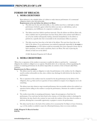 rmmakaha@gmail.com
74
74 PRINCIPLES OF LAW
FORMS OF BREACH:
1. MORA DEBITORIS
Mora debitoris is the culpable failure of a debtor to make timeous performance of a contractual
obligation which is due and enforceable.
Requirements to be met before the debtor is in Mora:
a. The debt must be due and enforceable, i.e. the creditor must have a valid right to claim
performance forthwith, against which the debtor can raise no valid defence, such as
prescription, non-fulfillment of a suspensive condition, etc.
b. The debtor must have failed to perform timeously. Thus the debtor can fall into Mora only
when a definite time for performance has been fixed, either in the contract itself (Mora ex
re) or by the creditor subsequently making a demand (interpellation) on the debtor to
perform by a specific date that is reasonable in the circumstances (Mora ex persona).
c. The delay must have been due to the fault of the debtor. The must have been due to the
fault of the debtor. If e.g. performance was rendered temporarily impossible by vis major or
casus fortuitous, or if the debtor could not reasonably have been expected to know that he
had to perform, or how much to perform, there is no Mora. The onus of proving the
absence of fault rest on the debtor.
(CASE: Broderick Properties ltd Vs Rood)
2. MORA CREDITORIS
Where the co-operation of the creditor is necessary to enable the debtor to perform his contractual
obligation the creditor is obliged so to co-operate. Should he fail to do so timeously, without repudiating the
contract or rendering performance by the debtor impossible, he commits a form of breach called Mora
creditoris.
Requirements for Mora creditoris:
a. The debtor must be under an obligation to make the performance to the creditor, but the obligation
need be neither enforceable nor due, since a debtor may discharge his debt before the due date for
performance.
b. The co-operation of the creditor must be essential for the due performance by the debtor of his
obligation, thus e.g. there can be no question of mora creditoris in respect of an obligation not to do
something.
c. The debtor must take whatever steps towards performance that are possible without the creditor’s co-
operation before calling on the creditor to accept the performance, otherwise the creditor is entitled
to reject it.
d. The creditor must delay in accepting performance. Again, this presupposes a fixed time for
performance. If no such time has been fixed in the contract, or if the debtor wishes to discharge his
debt before the time fixed in the contract he must notify the creditor of the time when he wishes to
perform, allowing him a reasonable opportunity to prepare to receive the performance.
e. The delay must be due to the fault of the creditor; if it is occasioned by Vis Major or Casus fortuitous,
e.g. or if the creditor is entitled to reject the offered performance, there is no mora creditoris.
CASE: Wingerin Vs Ross & Another
FACTS:
 