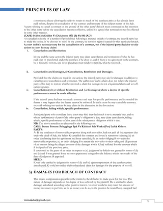 rmmakaha@gmail.com
78
78 PRINCIPLES OF LAW
commissoria clause allowing the seller to retain so much of the purchase price as has already been
paid to him, despite his cancellation of the contract and recovery of the subject matter of the Sale.
A party wishing to cancel a contract on the ground of the other party’s breach must communicate his intention
to the other party before the cancellation becomes effective, unless it is agreed that termination may be effected
in some other manner.
(CASE: Miller and Miller Vs Dickinson 1971 (3) SA 581 (AD))
As cancellation is one of a number of possibilities following a material breach of contract, the injured party has
to make his choice. If he chooses to stand by the contract, he loses his right to cancel for that particular breach.
A court order is not necessary for the cancellation of a contract, but if the injured party decides to take
action in court he may claim:
i. Cancellation and Restitution
In one and the same action the injured party may claim cancellation and restitution of what he has
paid over or transferred under the contract. if he does so, and if there is no agreement to the contrary,
he is bound to restore, and in his pleadings must tender to restore, what he received.
ii. Cancellation and Damages, or Cancellation, Restitution and Damages.
Provided that the claims are made in one action, the injured party may ask for damages in addition to
cancellation or cancellation and restitution. The addition of such a claim does not relieve the injured
party of his duty to restore what he received: a claim for damages is not a liquidated claim and set-off
cannot operate.
iii. Cancellation (wit or without Restitution and /or Damages) where a decree of specific
performance cannot be made effective.
If the injured party declines to cancel a contract and sues for specific performance and is awarded his
decree it may happen that the decree cannot be enforced. In such a case he may cancel the contract.
to avoid to bring two actions he may claim in the alternative in the first action.
iv. Cancellation, failing which, specific performance.
An injured party who considers that a court may find that the breach is not a material one, and to
whom performance of part of the other party’s obligation is due, may claim cancellation, failing
which, specific performance of that part of the other party’s obligation which is due.
NB: The above remedies are discussed in the following case.
CASE: Bonne Fortune Beleggings Bpk Vs Kalahari Salt Works (Pvt) Ltd & Others.
FACTS:
As B, the purchaser of immovable properties along with movables, had not paid all the payments due
under the deed of Sale, the Sellers K cancelled the contract and issued a summons claiming; (a) an
order confirming that the agreement had been cancelled; (b) an order obliging B to vacate the
immovable properties; (c) an order obliging B to return the movables or their value; and (d) payment
of an amount being the alleged amount of the damages which K had suffered less the amount which
B had paid off the purchase price.
B consented to the grant of an order in respect to (a). judgment by default was granted in terms of (b)
and (c) and B was granted leave to enter appearance in regard to the balance within two weeks of the
date of judgment. B appealed.
HELD:
K was only entitled to judgment in terms of (b) and (c) against repayment of the purchase price
already paid; K could not utilize their unliquidated claim for damages for the purpose of set-off.
3) DAMAGES FOR BREACH OF CONTRACT
This means compensation payable to the victim by the defaulter to make good for the loss. The
nature of damages depends on the degree of loss suffered by the plaintiff. He is entitled to claim
damages calculated according to his positive interest. In other words he may claim the amount of
money necessary to put him, as far as money can do so, in the position he would have occupied had
 