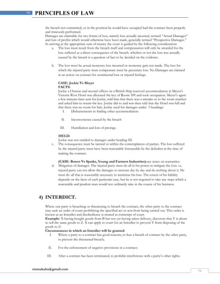 rmmakaha@gmail.com
79
79 PRINCIPLES OF LAW
the breach not committed, or in the position he would have occupied had the contract been properly
and timeously performed.
Damages are claimable for two forms of loss, namely loss actually incurred, termed “Actual Damages”
and loss of profits which would otherwise have been made, generally termed “Prospective Damages.”
In arriving at the appropriate sum of money the court is guided by the following consideration:
a. The loss must result from the breach itself and compensation will only be awarded for the
loss suffered as a direct consequence of the breach. whether or not the loss was actually
caused by the breach is a question of fact to be decided on the evidence.
b. The loss must be actual monetary loss incurred or monetary gain not made. The loss for
which the injured party must compensate must be pecuniary loss. No Damages are claimed
in an action on contract for sentimental loss or injured feelings.
CASE: Jockie Vs Meyer
FACTS:
Jockie a Chinese and second officer on a British Ship reserved accommodation at Meyer’s
Victoria West Hotel was allocated the key of Room 309 and took occupation. Meyer’s agent
a few minutes later sent for Jockie, told him that there was a mistake as to the room number
and asked him to return the key. Jockie did so and was then told that the Hotel was full and
that there was no room for him. Jockie sued for damages under 3 headings:
I. Disbursements in finding other accommodation.
II. Inconvenience caused by the breach
III. Humiliation and loss of prestige.
HELD:
Jockie was not entitled to damages under heading III.
c. The consequence must be natural or within the contemplation of parties. The loss suffered
by the injured party must have been reasonably foreseeable by the defaulter at the time of
making the contract.
(CASE: Bower Vs Sparks, Young and Farmers Industries)-see notes on warranties.
d. Mitigation of damages. The injured party must do all in his power to mitigate the loss. i.e.
injured party can not allow the damages to increase day by day and do nothing about it. He
must do all that is reasonably necessary to minimize his loss. The extent of his liability
depends on the facts of each particular case, but he is not required to take any steps which a
reasonable and prudent man would not ordinarily take in the course of his business.
4) INTERDICT.
Where one party is breaching or threatening to breach the contract, the other party to the contract
may seek an order of court prohibiting the specified act or acts from being carried out. This order is
known as an Interdict and disobedience is treated as contempt of court.
Example: X having bought goods from B but not yet having taken delivery, discovers that Y is about
to sell the same goods to Z. X can apply to court for an Interdict to prevent Y from disposing of the
goods to Z.
Circumstances in which an Interdict will be granted:
I. Where a party to a contract has good reasons, to fear a breach of contract by the other party,
to prevent the threatened breach;
II. For the enforcement of negative provisions in a contract;
III. After a contract has been terminated, to prohibit interference with a party’s other rights.
 