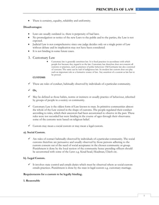 8
8PRINCIPLES OF LAW
 There is certainty, equality, reliability and uniformity.
Disadvantages:
 Laws are usually outdated i.e. there is perpetuity of bad laws.
 No promulgation or notice of the new Laws to the public and to the parties, the Law is not
exposed.
 Judicial Law is not comprehensive since one judge decides only on a single point of Law
without debate and its implication may not have been considered.
 It is not binding in some future cases.
3. Customary Law
 Customary law is generally unwritten law. It is fixed practices in accordance with which
people live because they regard it as the law. Customary law therefore does not concern all
customs or practices, such as practices of polite behaviour. Old Germanic law also consisted
of customs. The same can be said of indigenous law. In modern law custom does not play
such an important role as a formative source of law. Any assertion of a custom as law has to
be proved.
CUSTOMS
 These are rules of conduct, habitually observed by individuals of a particular community.
 Or,
 May be defined as those habits, norms or instincts or usually practice of behaviour, inherited
by groups of people in a society or community.
 Customary Law is the oldest form of Law known to man. In primitive communities almost
the whole of the Law existed in the shape of customs. The people regulated their conduct
according to rules, which their ancestors had been accustomed to observe in the past. These
rules were not recorded but were binding in the course of ages through their observance
some of the customs were based on religious belief.
 Custom may mean a social custom or may mean a legal custom.
a). Social Custom.
 Are rules of contact habitually observed by individuals of a particular community. The social
customs therefore are persuasive and usually observed by those persons adhering to the
custom consent out of the need of social acceptance in the chosen community or group.
Punishment is done by the local section of the community hence presiding officers should
be accustomed with some of the Laws e.g. Kraal head, Headman, Chiefs etc.
b). Legal Custom.
 It involves state control and entails duties which must be observed where as social custom
entails practices. Punishment is done by the state in legal custom e.g. customary marriage.
Requirements for a custom to be legally binding.
1. Reasonable
 