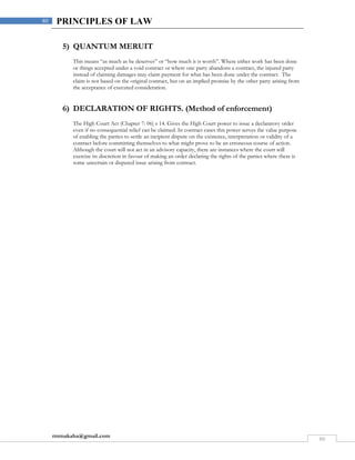 rmmakaha@gmail.com
80
80 PRINCIPLES OF LAW
5) QUANTUM MERUIT
This means “as much as he deserves” or “how much it is worth”. Where either work has been done
or things accepted under a void contract or where one party abandons a contract, the injured party
instead of claiming damages may claim payment for what has been done under the contract. The
claim is not based on the original contract, but on an implied promise by the other party arising from
the acceptance of executed consideration.
6) DECLARATION OF RIGHTS. (Method of enforcement)
The High Court Act (Chapter 7: 06) s 14. Gives the High Court power to issue a declaratory order
even if no consequential relief can be claimed. In contract cases this power serves the value purpose
of enabling the parties to settle an incipient dispute on the existence, interpretation or validity of a
contract before committing themselves to what might prove to be an erroneous course of action.
Although the court will not act in an advisory capacity, there are instances where the court will
exercise its discretion in favour of making an order declaring the rights of the parties where there is
some uncertain or disputed issue arising from contract.
 