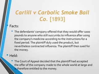 Carlill v Carbolic Smoke Ball
Co. [1893]
• Facts:
• The defendants’ company offered that they would offer 1000
pounds to a...