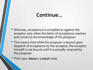 Continue…
• Whereas, acceptance is complete as against the
acceptor only when the letter of acceptance reaches
and comes t...