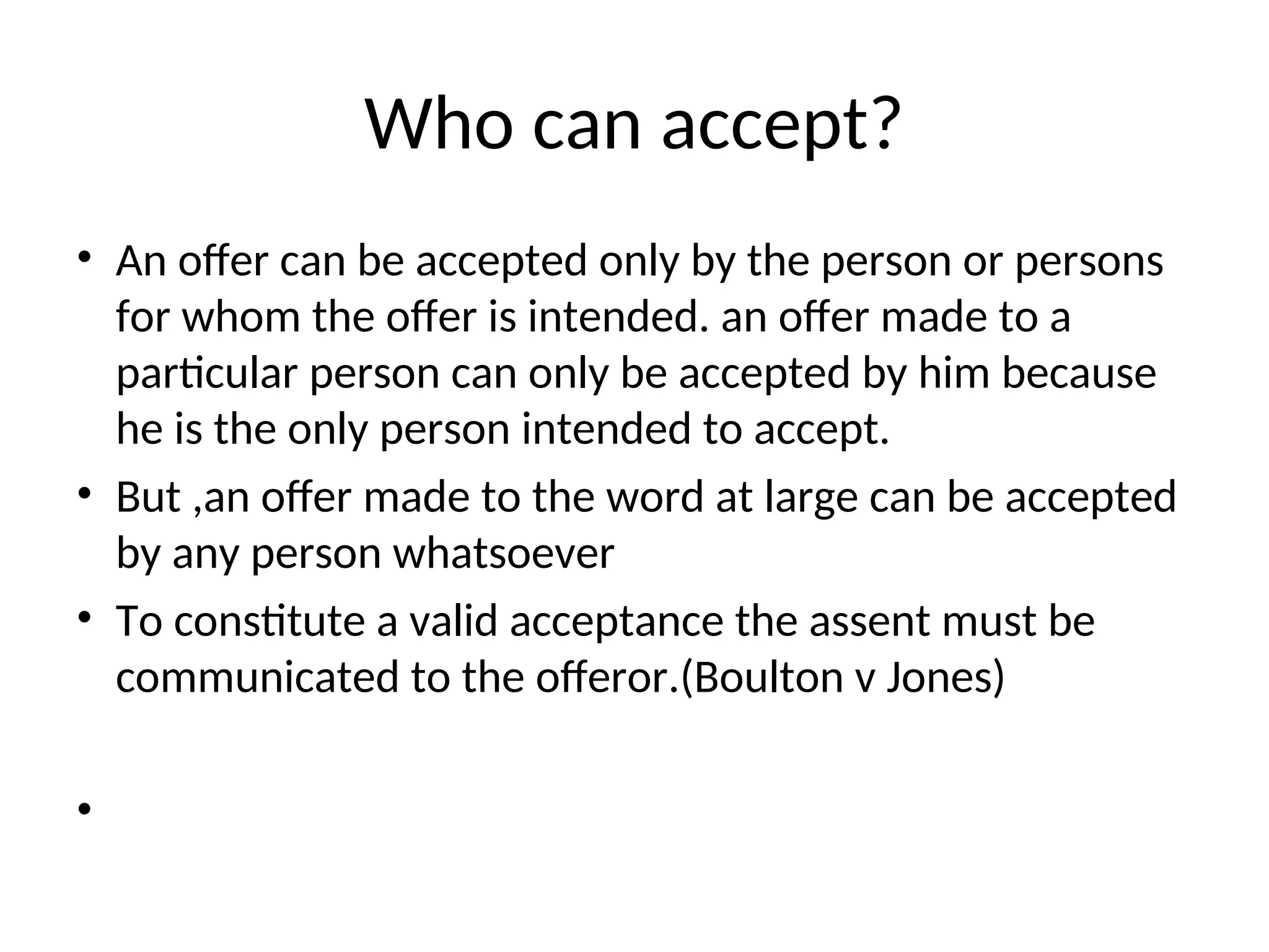 Who can accept?
• An offer can be accepted only by the person or persons
for whom the offer is intended. an offer made to a
particular person can only be accepted by him because
he is the only person intended to accept.
• But ,an offer made to the word at large can be accepted
by any person whatsoever
• To constitute a valid acceptance the assent must be
communicated to the offeror.(Boulton v Jones)
•
 