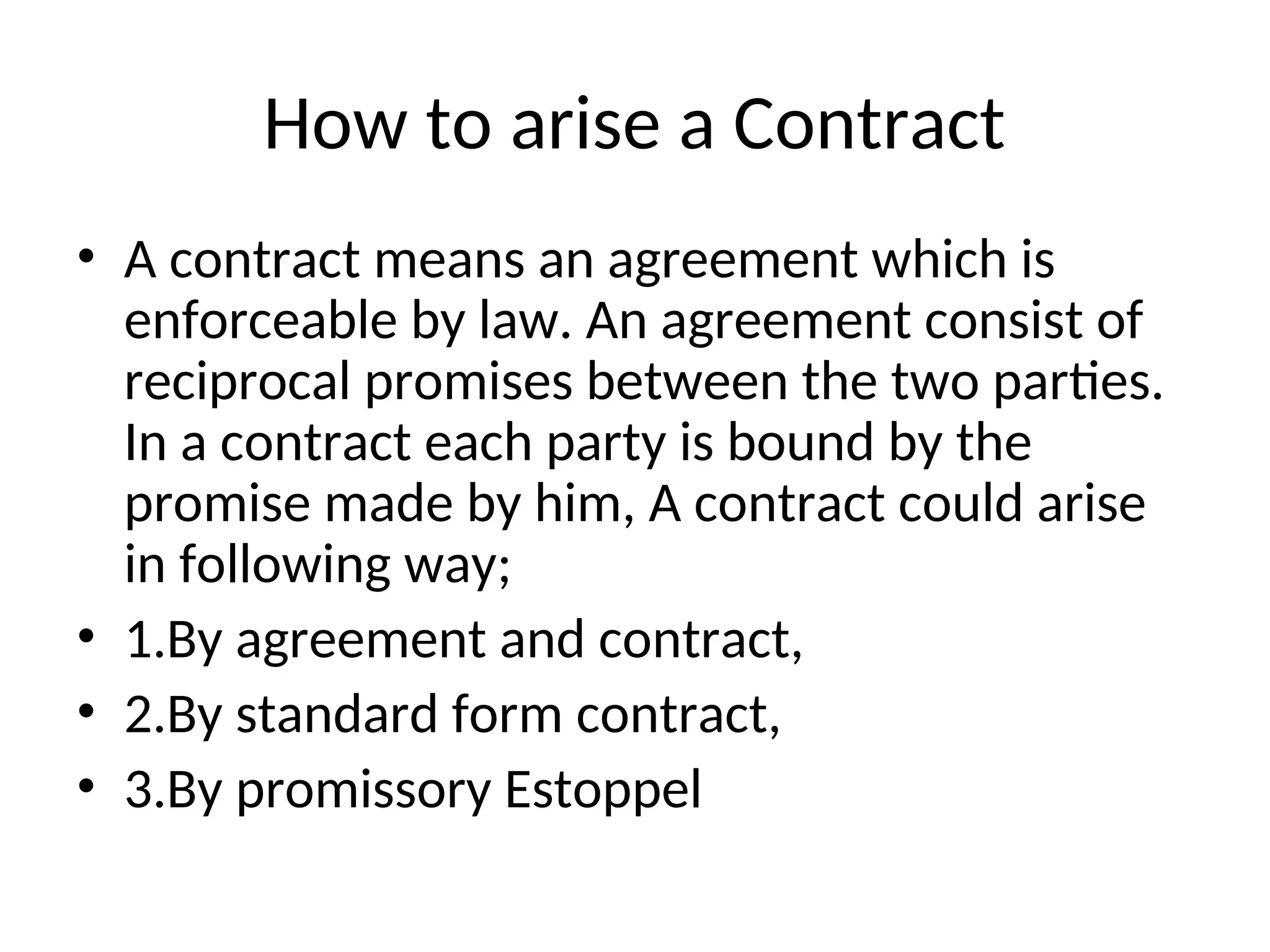 How to arise a Contract
• A contract means an agreement which is
enforceable by law. An agreement consist of
reciprocal promises between the two parties.
In a contract each party is bound by the
promise made by him, A contract could arise
in following way;
• 1.By agreement and contract,
• 2.By standard form contract,
• 3.By promissory Estoppel
 