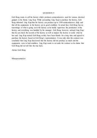 QUESTION 9
Goh Reng wants to sell his factory which produces semiconductors used for various electrical
gadgets to his friend, Ling Kup. While persuading Ling Kup to purchase the factory, Goh
Reng informed Ling Kup that his factory can produce up to 1500 semiconductors daily and
that all the equipments in the factory are in good condition. In actual fact, Goh Reng has no
knowledge of what is going on in the factory as he hardly supervises the production of the
factory and everything was handled by his manager. Goh Reng, however, advised Ling Kup
that he can check the records of the factory as well as inspect the factory to verify what he
has said. Ling Kup trusted Goh Reng as they have been friends for a long time and agreed to
purchase the factory based on Goh Reng’s representation. It was only after the contract was
concluded that Ling Kup discovered that the factory did not produce as much and the
equipments were in bad condition. Ling Kup wants to set aside the contract as he claims that
Goh Reng did not tell him the true facts.
Advise Goh Reng.
Misrepresentation
 