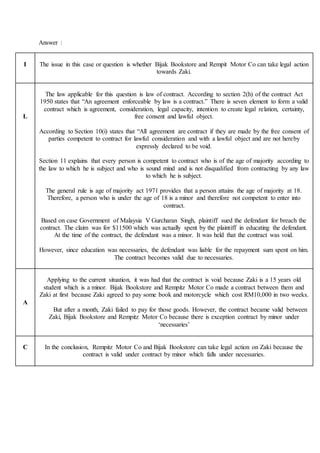 Answer :
I The issue in this case or question is whether Bijak Bookstore and Rempit Motor Co can take legal action
towards Zaki.
L
The law applicable for this question is law of contract. According to section 2(h) of the contract Act
1950 states that “An agreement enforceable by law is a contract.” There is seven element to form a valid
contract which is agreement, consideration, legal capacity, intention to create legal relation, certainty,
free consent and lawful object.
According to Section 10(i) states that “All agreement are contract if they are made by the free consent of
parties competent to contract for lawful consideration and with a lawful object and are not hereby
expressly declared to be void.
Section 11 explains that every person is competent to contract who is of the age of majority according to
the law to which he is subject and who is sound mind and is not disqualified from contracting by any law
to which he is subject.
The general rule is age of majority act 1971 provides that a person attains the age of majority at 18.
Therefore, a person who is under the age of 18 is a minor and therefore not competent to enter into
contract.
Based on case Government of Malaysia V Gurcharan Singh, plaintiff sued the defendant for breach the
contract. The claim was for $11500 which was actually spent by the plaintiff in educating the defendant.
At the time of the contract, the defendant was a minor. It was held that the contract was void.
However, since education was necessaries, the defendant was liable for the repayment sum spent on him.
The contract becomes valid due to necessaries.
A
Applying to the current situation, it was had that the contract is void because Zaki is a 15 years old
student which is a minor. Bijak Bookstore and Rempitz Motor Co made a contract between them and
Zaki at first because Zaki agreed to pay some book and motorcycle which cost RM10,000 in two weeks.
But after a month, Zaki failed to pay for those goods. However, the contract became valid between
Zaki, Bijak Bookstore and Rempitz Motor Co because there is exception contract by minor under
‘necessaries’
C In the conclusion, Rempitz Motor Co and Bijak Bookstore can take legal action on Zaki because the
contract is valid under contract by minor which falls under necessaries.
 
